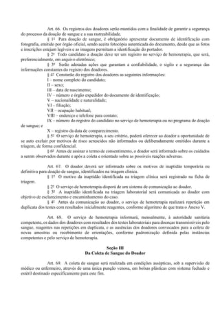 Art. 66. Os registros dos doadores serão mantidos com a finalidade de garantir a segurança
do processo da doação de sangue e a sua rastreabilidade.
§ 1º Para doação de sangue, é obrigatório apresentar documento de identificação com
fotografia, emitido por órgão oficial, sendo aceita fotocópia autenticada do documento, desde que as fotos
e inscrições estejam legíveis e as imagens permitam a identificação do portador.
§ 2º Todo candidato a doação deve ter um registro no serviço de hemoterapia, que será,
preferencialmente, em arquivo eletrônico;
§ 3º Serão adotadas ações que garantam a confiabilidade, o sigilo e a segurança das
informações constantes do registro dos doadores.
§ 4º Constarão do registro dos doadores as seguintes informações:
I – nome completo do candidato;
II – sexo;
III – data de nascimento;
IV – número e órgão expedidor do documento de identificação;
V – nacionalidade e naturalidade;
VI – filiação;
VII – ocupação habitual;
VIII – endereço e telefone para contato;
IX – número do registro do candidato no serviço de hemoterapia ou no programa de doação
de sangue; e
X – registro da data de comparecimento.
§ 5º O serviço de hemoterapia, a seu critério, poderá oferecer ao doador a oportunidade de
se auto excluir por motivos de risco acrescidos não informados ou deliberadamente omitidos durante a
triagem, de forma confidencial.
§ 6º Antes de assinar o termo de consentimento, o doador será informado sobre os cuidados
a serem observados durante e após a coleta e orientado sobre as possíveis reações adversas.
Art. 67. O doador deverá ser informado sobre os motivos de inaptidão temporária ou
definitiva para doação de sangue, identificados na triagem clínica.
§ 1º O motivo da inaptidão identificada na triagem clínica será registrado na ficha de
triagem.
§ 2º O serviço de hemoterapia disporá de um sistema de comunicação ao doador.
§ 3º A inaptidão identificada na triagem laboratorial será comunicada ao doador com
objetivo de esclarecimento e encaminhamento do caso.
§ 4º Antes da comunicação ao doador, o serviço de hemoterapia realizará repetição em
duplicata dos testes com resultados inicialmente reagentes, conforme algoritmo de que trata o Anexo V.
Art. 68. O serviço de hemoterapia informará, mensalmente, à autoridade sanitária
competente, os dados dos doadores com resultados dos testes laboratoriais para doenças transmissíveis pelo
sangue, reagentes nas repetições em duplicata, e as ausências dos doadores convocados para a coleta de
novas amostras ou recebimento de orientações, conforme padronização definida pelas instâncias
competentes e pelo serviço de hemoterapia.
Seção III
Da Coleta de Sangue do Doador
Art. 69. A coleta de sangue será realizada em condições assépticas, sob a supervisão de
médico ou enfermeiro, através de uma única punção venosa, em bolsas plásticas com sistema fechado e
estéril destinado especificamente para este fim.
 