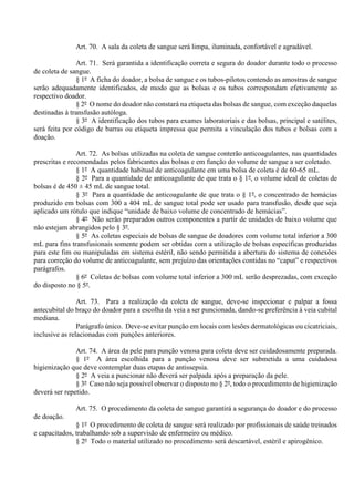 Art. 70. A sala da coleta de sangue será limpa, iluminada, confortável e agradável.
Art. 71. Será garantida a identificação correta e segura do doador durante todo o processo
de coleta de sangue.
§ 1º A ficha do doador, a bolsa de sangue e os tubos-pilotos contendo as amostras de sangue
serão adequadamente identificados, de modo que as bolsas e os tubos correspondam efetivamente ao
respectivo doador.
§ 2º O nome do doador não constará na etiqueta das bolsas de sangue, com exceção daquelas
destinadas à transfusão autóloga.
§ 3º A identificação dos tubos para exames laboratoriais e das bolsas, principal e satélites,
será feita por código de barras ou etiqueta impressa que permita a vinculação dos tubos e bolsas com a
doação.
Art. 72. As bolsas utilizadas na coleta de sangue conterão anticoagulantes, nas quantidades
prescritas e recomendadas pelos fabricantes das bolsas e em função do volume de sangue a ser coletado.
§ 1º A quantidade habitual de anticoagulante em uma bolsa de coleta é de 60-65 mL.
§ 2º Para a quantidade de anticoagulante de que trata o § 1º, o volume ideal de coletas de
bolsas é de 450 ± 45 mL de sangue total.
§ 3º Para a quantidade de anticoagulante de que trata o § 1º, o concentrado de hemácias
produzido em bolsas com 300 a 404 mL de sangue total pode ser usado para transfusão, desde que seja
aplicado um rótulo que indique “unidade de baixo volume de concentrado de hemácias”.
§ 4º Não serão preparados outros componentes a partir de unidades de baixo volume que
não estejam abrangidos pelo § 3º.
§ 5º As coletas especiais de bolsas de sangue de doadores com volume total inferior a 300
mL para fins transfusionais somente podem ser obtidas com a utilização de bolsas específicas produzidas
para este fim ou manipuladas em sistema estéril, não sendo permitida a abertura do sistema de conexões
para correção do volume de anticoagulante, sem prejuízo das orientações contidas no “caput” e respectivos
parágrafos.
§ 6º Coletas de bolsas com volume total inferior a 300 mL serão desprezadas, com exceção
do disposto no § 5º.
Art. 73. Para a realização da coleta de sangue, deve-se inspecionar e palpar a fossa
antecubital do braço do doador para a escolha da veia a ser puncionada, dando-se preferência à veia cubital
mediana.
Parágrafo único. Deve-se evitar punção em locais com lesões dermatológicas ou cicatriciais,
inclusive as relacionadas com punções anteriores.
Art. 74. A área da pele para punção venosa para coleta deve ser cuidadosamente preparada.
§ 1º A área escolhida para a punção venosa deve ser submetida a uma cuidadosa
higienização que deve contemplar duas etapas de antissepsia.
§ 2º A veia a puncionar não deverá ser palpada após a preparação da pele.
§ 3º Caso não seja possível observar o disposto no § 2º, todo o procedimento de higienização
deverá ser repetido.
Art. 75. O procedimento da coleta de sangue garantirá a segurança do doador e do processo
de doação.
§ 1º O procedimento de coleta de sangue será realizado por profissionais de saúde treinados
e capacitados, trabalhando sob a supervisão de enfermeiro ou médico.
§ 2º Todo o material utilizado no procedimento será descartável, estéril e apirogênico.
 