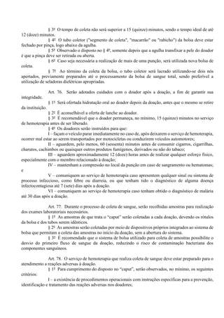 § 3º O tempo de coleta não será superior a 15 (quinze) minutos, sendo o tempo ideal de até
12 (doze) minutos.
§ 4º O tubo coletor ("segmento de coleta", "macarrão" ou "rabicho") da bolsa deve estar
fechado por pinça, logo abaixo da agulha.
§ 5º Observado o disposto no § 4º, somente depois que a agulha transfixar a pele do doador
é que a pinça deve ser retirada ou aberta.
§ 6º Caso seja necessária a realização de mais de uma punção, será utilizada nova bolsa de
coleta.
§ 7º Ao término da coleta da bolsa, o tubo coletor será lacrado utilizando-se dois nós
apertados, previamente preparados até o processamento da bolsa de sangue total, sendo preferível a
utilização de seladoras dielétricas apropriadas.
Art. 76. Serão adotados cuidados com o doador após a doação, a fim de garantir sua
integridade.
§ 1º Será ofertada hidratação oral ao doador depois da doação, antes que o mesmo se retire
da instituição.
§ 2º É aconselhável a oferta de lanche ao doador.
§ 3º É recomendável que o doador permaneça, no mínimo, 15 (quinze) minutos no serviço
de hemoterapia antes de ser liberado.
§ 4º Os doadores serão instruídos para que:
I – façam o veículo parar imediatamente no caso de, após deixarem o serviço de hemoterapia,
ocorrer mal estar ao serem transportados por motocicletas ou conduzirem veículos automotores;
II – aguardem, pelo menos, 60 (sessenta) minutos antes de consumir cigarros, cigarrilhas,
charutos, cachimbos ou quaisquer outros produtos fumígenos, derivados ou não do tabaco;
III – aguardem aproximadamente 12 (doze) horas antes de realizar qualquer esforço físico,
especialmente com o membro relacionado à doação;
IV – mantenham a compressão no local da punção em caso de sangramento ou hematomas;
e
V – comuniquem ao serviço de hemoterapia caso apresentem qualquer sinal ou sintoma de
processo infeccioso, como febre ou diarreia, ou que tenham tido o diagnóstico de alguma doença
infectocontagiosa até 7 (sete) dias após a doação.
VI – comuniquem ao serviço de hemoterapia caso tenham obtido o diagnóstico de malária
até 30 dias após a doação.
Art. 77. Durante o processo de coleta de sangue, serão recolhidas amostras para realização
dos exames laboratoriais necessários.
§ 1º As amostras de que trata o “caput” serão coletadas a cada doação, devendo os rótulos
da bolsa e dos tubos serem idênticos.
§ 2º As amostras serão coletadas por meio de dispositivos próprios integrados ao sistema de
bolsa que permitam a coleta das amostras no início da doação, sem a abertura do sistema.
§ 3º É recomendado que o sistema de bolsa utilizado para coleta de amostras possibilite o
desvio do primeiro fluxo de sangue da doação, reduzindo o risco de contaminação bacteriana dos
componentes sanguíneos.
Art. 78. O serviço de hemoterapia que realiza coleta de sangue deve estar preparado para o
atendimento a reações adversas à doação.
§ 1º Para cumprimento do disposto no “caput”, serão observados, no mínimo, os seguintes
critérios:
I – a existência de procedimentos operacionais com instruções específicas para a prevenção,
identificação e tratamento das reações adversas nos doadores;
 