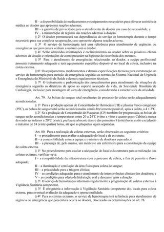 II – a disponibilidade de medicamentos e equipamentos necessários para oferecer assistência
médica ao doador que apresente reações adversas;
III – a garantia de privacidade para o atendimento do doador em caso de necessidade; e
IV – a manutenção de registro das reações adversas à doação.
§ 2º O doador permanecerá nas dependências do serviço de hemoterapia durante o tempo
necessário para sua completa recuperação, caso apresente alguma reação adversa.
§ 3º O serviço de hemoterapia terá uma referência para atendimento de urgências ou
emergências que porventura venham a ocorrer com o doador.
§ 4º Serão oferecidas informações e esclarecimentos ao doador sobre os possíveis efeitos
adversos da doação e orientações de como proceder na hipótese de ocorrência dos mesmos.
§ 5º Para o atendimento de emergências relacionadas ao doador, a equipe profissional
possuirá treinamento adequado e terá equipamento específico disponível no local da coleta, inclusive na
coleta externa.
§ 6º Os equipamentos, medicamentos e demais especificações técnicas para estruturação do
serviço de hemoterapia para atenção de emergência seguirão as normas do Sistema Nacional de Urgência
e Emergência do Ministério da Saúde e demais regulamentos técnicos.
§ 7º O treinamento e padronização dos procedimentos para atendimento de situações de
emergência seguirão as diretrizes de apoio ao suporte avançado de vida, da Sociedade Brasileira de
Cardiologia, inclusive para montagem de carro de emergência, considerando a característica da atividade.
Art. 79. As bolsas de sangue total resultantes do processo de coleta serão adequadamente
acondicionadas.
§ 1º Para a produção apenas de Concentrado de Hemácias (CH) e plasma fresco congelado
(PFC), as bolsas de sangue total serão acondicionadas o mais brevemente possível, após a coleta, a 4 ± 2o
C.
§ 2º Se a produção de Concentrado de Plaquetas (CP) também for programada, as bolsas de
sangue serão acondicionadas a temperaturas entre 20 a 24ºC (vinte a vinte e quatro graus Celsius), nunca
devendo ser inferior a 20o
C (vinte), preferencialmente dentro das primeiras 8 (oito) horas e não excedendo
o máximo de 24 (vinte quatro) horas, até que as plaquetas sejam separadas.
Art. 80. Para a realização de coletas externas, serão observados os seguintes critérios:
I – o procedimento para avaliar a adequação do local e da estrutura;
II – a compatibilidade entre a equipe e o número de doadores esperado; e
III – a presença de, pelo menos, um médico e um enfermeiro para a constituição da equipe
de coleta externa.
§ 1º No procedimento para avaliar a adequação do local e da estrutura para a realização das
coletas externas, verificar-se-á:
I – a compatibilidade da infraestrutura com o processo de coleta, a fim de permitir o fluxo
adequado;
II – a iluminação e ventilação da área física para coleta de sangue;
III – a privacidade para a triagem clínica;
IV – as condições adequadas para o atendimento de intercorrências clínicas dos doadores; e
V – as condições para oferta de hidratação oral e descanso após a doação.
§ 2º O serviço de hemoterapia informará regularmente a programação de coletas externas à
Vigilância Sanitária competente.
§ 3º É obrigatória a informação à Vigilância Sanitária competente dos locais para coleta
externa, para eventual avaliação da adequação e operacionalidade.
§ 4º Para as coletas externas, o serviço de hemoterapia terá referência para atendimento de
urgência ou emergência que porventura ocorra ao doador, observadas as determinações do art. 78.
 