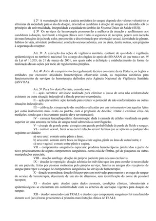 § 2º A manutenção de toda a cadeia produtiva do sangue depende dos valores voluntários e
altruístas da sociedade para o ato da doação, devendo o candidato à doação de sangue ser atendido sob os
princípios da universalidade, integralidade e equidade no âmbito do Sistema Único de Saúde (SUS).
§ 3º Os serviços de hemoterapia promoverão a melhoria da atenção e acolhimento aos
candidatos à doação, realizando a triagem clínica com vistas à segurança do receptor, porém com isenção
de manifestações de juízo de valor, preconceito e discriminação por orientação sexual, identidade de gênero,
hábitos de vida, atividade profissional, condição socioeconômica, cor ou etnia, dentre outras, sem prejuízo
à segurança do receptor.
Art. 3º A execução das ações de vigilância sanitária, controle de qualidade e vigilância
epidemiológica no território nacional fica a cargo dos órgãos de apoio do SINASAN de que trata o art. 9º
da Lei nº 10.205, de 21 de março de 2001, aos quais cabe a definição e estabelecimento da forma de
realização dessas ações por meio de regulamentos próprios.
Art. 4º Além do cumprimento do regulamento técnico constante desta Portaria, os órgãos e
entidades que executem atividades hemoterápicas observarão ainda, os requisitos sanitários para
funcionamento de serviços de hemoterapia definidos pela Agência Nacional de Vigilância Sanitária
(ANVISA).
Art. 5º Para fins desta Portaria, considera-se:
I – ação corretiva: atividade realizada para eliminar a causa de uma não conformidade
existente ou outra situação indesejável a fim de prevenir recorrência;
II – ação preventiva: ação tomada para reduzir o potencial de não conformidades ou outras
situações indesejáveis;
III – calibração: comparação das medidas realizadas por um instrumento com aquelas feitas
por outro instrumento mais exato ou padrão, com o propósito de detectar, relatar e eliminar erros em
medições, sendo que o instrumento padrão deve ser rastreável;
IV – camada leucoplaquetária: denominação dada à camada de células localizada na parte
superior de uma amostra ou bolsa de sangue total submetida à centrifugação;
V – cirurgia de grande porte: cirurgia com grande probabilidade de perda de fluido e sangue;
VI – contato sexual, fazer sexo ou ter relação sexual: termos que se aplicam a qualquer das
seguintes atividades:
a) sexo anal: contato entre pênis e ânus;
b) sexo oral: contato entre boca ou língua com vagina, pênis ou ânus de outro/outra; e
c) sexo vaginal: contato entre pênis e vagina;
VII – componentes sanguíneos especiais: produtos hemoterápicos produzidos a partir de
novo processamento de alguns componentes sanguíneos, como cola de fibrina, gel de plaquetas ou outras
manipulações especiais;
VIII – doação autóloga: doação do próprio paciente para seu uso exclusivo;
IX – doação de reposição: doação advinda do indivíduo que doa para atender à necessidade
de um paciente, feitas por pessoas motivadas pelo próprio serviço, família ou amigos dos receptores de
sangue para repor o estoque de componentes sanguíneos do serviço de hemoterapia;
X – doação espontânea: doação feita por pessoas motivadas para manter o estoque de sangue
do serviço de hemoterapia, decorrente de um ato de altruísmo, sem identificação do nome do possível
receptor;
XI – doador apto: doador cujos dados pessoais, condições clínicas, laboratoriais e
epidemiológicas se encontram em conformidade com os critérios de aceitação vigentes para doação de
sangue;
XII – doador associado com TRALI: o doador cujo componente sanguíneo foi transfundido
durante as 6 (seis) horas precedentes à primeira manifestação clínica de TRALI;
 