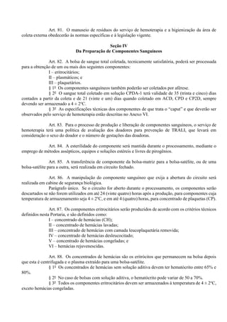 Art. 81. O manuseio de resíduos do serviço de hemoterapia e a higienização da área de
coleta externa obedecerão às normas específicas e à legislação vigente.
Seção IV
Da Preparação de Componentes Sanguíneos
Art. 82. A bolsa de sangue total coletada, tecnicamente satisfatória, poderá ser processada
para a obtenção de um ou mais dos seguintes componentes:
I – eritrocitários;
II – plasmáticos; e
III – plaquetários.
§ 1º Os componentes sanguíneos também poderão ser coletados por aférese.
§ 2º O sangue total coletado em solução CPDA-1 terá validade de 35 (trinta e cinco) dias
contados a partir da coleta e de 21 (vinte e um) dias quando coletado em ACD, CPD e CP2D, sempre
devendo ser armazenado a 4 ± 2o
C.
§ 3º As especificações técnicas dos componentes de que trata o “caput” e que deverão ser
observados pelo serviço de hemoterapia estão descritas no Anexo VI.
Art. 83. Para o processo de produção e liberação de componentes sanguíneos, o serviço de
hemoterapia terá uma política de avaliação dos doadores para prevenção de TRALI, que levará em
consideração o sexo do doador e o número de gestações das doadoras.
Art. 84. A esterilidade do componente será mantida durante o processamento, mediante o
emprego de métodos assépticos, equipos e soluções estéreis e livres de pirogênios.
Art. 85. A transferência de componente da bolsa-matriz para a bolsa-satélite, ou de uma
bolsa-satélite para a outra, será realizada em circuito fechado.
Art. 86. A manipulação do componente sanguíneo que exija a abertura do circuito será
realizada em cabine de segurança biológica.
Parágrafo único. Se o circuito for aberto durante o processamento, os componentes serão
descartados se não forem utilizados em até 24 (vinte quatro) horas após a produção, para componentes cuja
temperatura de armazenamento seja 4 ± 2o
C, e em até 4 (quatro) horas, para concentrado de plaquetas (CP).
Art. 87. Os componentes eritrocitários serão produzidos de acordo com os critérios técnicos
definidos nesta Portaria, e são definidos como:
I – concentrado de hemácias (CH);
II – concentrado de hemácias lavadas;
III – concentrado de hemácias com camada leucoplaquetária removida;
IV – concentrado de hemácias desleucocitado;
V – concentrado de hemácias congeladas; e
VI – hemácias rejuvenescidas.
Art. 88. Os concentrados de hemácias são os eritrócitos que permanecem na bolsa depois
que esta é centrifugada e o plasma extraído para uma bolsa-satélite.
§ 1º Os concentrados de hemácias sem solução aditiva devem ter hematócrito entre 65% e
80%.
§ 2º No caso de bolsas com solução aditiva, o hematócrito pode variar de 50 a 70%.
§ 3º Todos os componentes eritrocitários devem ser armazenados à temperatura de 4 ± 2o
C,
exceto hemácias congeladas.
 