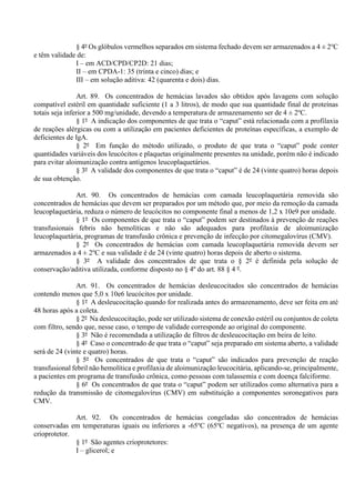 § 4º Os glóbulos vermelhos separados em sistema fechado devem ser armazenados a 4 ± 2o
C
e têm validade de:
I – em ACD/CPD/CP2D: 21 dias;
II – em CPDA-1: 35 (trinta e cinco) dias; e
III – em solução aditiva: 42 (quarenta e dois) dias.
Art. 89. Os concentrados de hemácias lavados são obtidos após lavagens com solução
compatível estéril em quantidade suficiente (1 a 3 litros), de modo que sua quantidade final de proteínas
totais seja inferior a 500 mg/unidade, devendo a temperatura de armazenamento ser de 4 ± 2o
C.
§ 1º A indicação dos componentes de que trata o “caput” está relacionada com a profilaxia
de reações alérgicas ou com a utilização em pacientes deficientes de proteínas específicas, a exemplo de
deficientes de IgA.
§ 2º Em função do método utilizado, o produto de que trata o “caput” pode conter
quantidades variáveis dos leucócitos e plaquetas originalmente presentes na unidade, porém não é indicado
para evitar aloimunização contra antígenos leucoplaquetários.
§ 3º A validade dos componentes de que trata o “caput” é de 24 (vinte quatro) horas depois
de sua obtenção.
Art. 90. Os concentrados de hemácias com camada leucoplaquetária removida são
concentrados de hemácias que devem ser preparados por um método que, por meio da remoção da camada
leucoplaquetária, reduza o número de leucócitos no componente final a menos de 1,2 x 10e9 por unidade.
§ 1º Os componentes de que trata o “caput” podem ser destinados à prevenção de reações
transfusionais febris não hemolíticas e não são adequados para profilaxia de aloimunização
leucoplaquetária, programas de transfusão crônica e prevenção de infecção por citomegalovírus (CMV).
§ 2º Os concentrados de hemácias com camada leucoplaquetária removida devem ser
armazenados a 4 ± 2o
C e sua validade é de 24 (vinte quatro) horas depois de aberto o sistema.
§ 3º A validade dos concentrados de que trata o § 2º é definida pela solução de
conservação/aditiva utilizada, conforme disposto no § 4º do art. 88 § 4 º.
Art. 91. Os concentrados de hemácias desleucocitados são concentrados de hemácias
contendo menos que 5,0 x 10e6 leucócitos por unidade.
§ 1º A desleucocitação quando for realizada antes do armazenamento, deve ser feita em até
48 horas após a coleta.
§ 2º Na desleucocitação, pode ser utilizado sistema de conexão estéril ou conjuntos de coleta
com filtro, sendo que, nesse caso, o tempo de validade corresponde ao original do componente.
§ 3º Não é recomendada a utilização de filtros de desleucocitação em beira de leito.
§ 4º Caso o concentrado de que trata o “caput” seja preparado em sistema aberto, a validade
será de 24 (vinte e quatro) horas.
§ 5º Os concentrados de que trata o “caput” são indicados para prevenção de reação
transfusional febril não hemolítica e profilaxia de aloimunização leucocitária, aplicando-se, principalmente,
a pacientes em programa de transfusão crônica, como pessoas com talassemia e com doença falciforme.
§ 6º Os concentrados de que trata o “caput” podem ser utilizados como alternativa para a
redução da transmissão de citomegalovírus (CMV) em substituição a componentes soronegativos para
CMV.
Art. 92. Os concentrados de hemácias congeladas são concentrados de hemácias
conservadas em temperaturas iguais ou inferiores a -65o
C (65o
C negativos), na presença de um agente
crioprotetor.
§ 1º São agentes crioprotetores:
I – glicerol; e
 