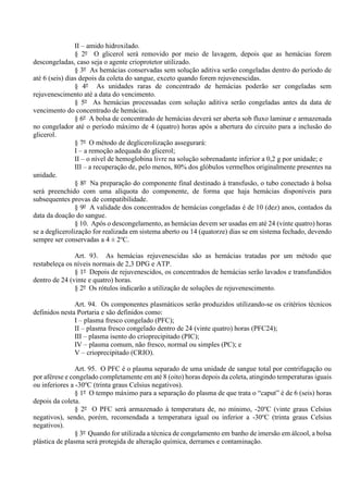 II – amido hidroxilado.
§ 2º O glicerol será removido por meio de lavagem, depois que as hemácias forem
descongeladas, caso seja o agente crioprotetor utilizado.
§ 3º As hemácias conservadas sem solução aditiva serão congeladas dentro do período de
até 6 (seis) dias depois da coleta do sangue, exceto quando forem rejuvenescidas.
§ 4º As unidades raras de concentrado de hemácias poderão ser congeladas sem
rejuvenescimento até a data do vencimento.
§ 5º As hemácias processadas com solução aditiva serão congeladas antes da data de
vencimento do concentrado de hemácias.
§ 6º A bolsa de concentrado de hemácias deverá ser aberta sob fluxo laminar e armazenada
no congelador até o período máximo de 4 (quatro) horas após a abertura do circuito para a inclusão do
glicerol.
§ 7º O método de deglicerolização assegurará:
I – a remoção adequada do glicerol;
II – o nível de hemoglobina livre na solução sobrenadante inferior a 0,2 g por unidade; e
III – a recuperação de, pelo menos, 80% dos glóbulos vermelhos originalmente presentes na
unidade.
§ 8º Na preparação do componente final destinado à transfusão, o tubo conectado à bolsa
será preenchido com uma alíquota do componente, de forma que haja hemácias disponíveis para
subsequentes provas de compatibilidade.
§ 9º A validade dos concentrados de hemácias congeladas é de 10 (dez) anos, contados da
data da doação do sangue.
§ 10. Após o descongelamento, as hemácias devem ser usadas em até 24 (vinte quatro) horas
se a deglicerolização for realizada em sistema aberto ou 14 (quatorze) dias se em sistema fechado, devendo
sempre ser conservadas a 4 ± 2o
C.
Art. 93. As hemácias rejuvenescidas são as hemácias tratadas por um método que
restabeleça os níveis normais de 2,3 DPG e ATP.
§ 1º Depois de rejuvenescidos, os concentrados de hemácias serão lavados e transfundidos
dentro de 24 (vinte e quatro) horas.
§ 2º Os rótulos indicarão a utilização de soluções de rejuvenescimento.
Art. 94. Os componentes plasmáticos serão produzidos utilizando-se os critérios técnicos
definidos nesta Portaria e são definidos como:
I – plasma fresco congelado (PFC);
II – plasma fresco congelado dentro de 24 (vinte quatro) horas (PFC24);
III – plasma isento do crioprecipitado (PIC);
IV – plasma comum, não fresco, normal ou simples (PC); e
V – crioprecipitado (CRIO).
Art. 95. O PFC é o plasma separado de uma unidade de sangue total por centrifugação ou
por aférese e congelado completamente em até 8 (oito) horas depois da coleta, atingindo temperaturas iguais
ou inferiores a -30o
C (trinta graus Celsius negativos).
§ 1º O tempo máximo para a separação do plasma de que trata o “caput” é de 6 (seis) horas
depois da coleta.
§ 2º O PFC será armazenado à temperatura de, no mínimo, -20o
C (vinte graus Celsius
negativos), sendo, porém, recomendada a temperatura igual ou inferior a -30o
C (trinta graus Celsius
negativos).
§ 3º Quando for utilizada a técnica de congelamento em banho de imersão em álcool, a bolsa
plástica de plasma será protegida de alteração química, derrames e contaminação.
 