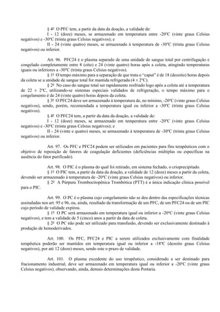 § 4º O PFC tem, a partir da data da doação, a validade de:
I - 12 (doze) meses, se armazenado em temperatura entre -20o
C (vinte graus Celsius
negativos) e -30o
C (trinta graus Celsius negativos); e
II - 24 (vinte quatro) meses, se armazenado à temperatura de -30o
C (trinta graus Celsius
negativos) ou inferior.
Art. 96. PFC24 é o plasma separado de uma unidade de sangue total por centrifugação e
congelado completamente entre 8 (oito) e 24 (vinte quatro) horas após a coleta, atingindo temperaturas
iguais ou inferiores a -30o
C (trinta graus Celsius negativos).
§ 1º O tempo máximo para a separação de que trata o “caput” é de 18 (dezoito) horas depois
da coleta se a unidade de sangue total for mantida refrigerada (4 ± 2o
C).
§ 2º No caso do sangue total ser rapidamente resfriado logo após a coleta até a temperatura
de 22 ± 2o
C, utilizando-se sistemas especiais validados de refrigeração, o tempo máximo para o
congelamento é de 24 (vinte quatro) horas depois da coleta.
§ 3º O PFC24 deve ser armazenado à temperatura de, no mínimo, -20o
C (vinte graus Celsius
negativos), sendo, porém, recomendada a temperatura igual ou inferior a -30o
C (trinta graus Celsius
negativos).
§ 4º O PFC24 tem, a partir da data da doação, a validade de:
I - 12 (doze) meses, se armazenado em temperatura entre -20o
C (vinte graus Celsius
negativos) e -30o
C (trinta graus Celsius negativos); e
II - 24 (vinte e quatro) meses, se armazenado à temperatura de -30o
C (trinta graus Celsius
negativos) ou inferior.
Art. 97. Os PFC e PFC24 podem ser utilizados em pacientes para fins terapêuticos com o
objetivo de reposição de fatores de coagulação deficientes (deficiências múltiplas ou específicas na
ausência do fator purificado).
Art. 98. O PIC é o plasma do qual foi retirado, em sistema fechado, o crioprecipitado.
§ 1º O PIC tem, a partir da data da doação, a validade de 12 (doze) meses a partir da coleta,
devendo ser armazenado à temperatura de -20o
C (vinte graus Celsius negativos) ou inferior.
§ 2º A Púrpura Trombocitopênica Trombótica (PTT) é a única indicação clínica possível
para o PIC.
Art. 99. O PC é o plasma cujo congelamento não se deu dentro das especificações técnicas
assinaladas nos art. 95 e 96, ou, ainda, resultado da transformação de um PFC, de um PFC24 ou de um PIC
cujo período de validade expirou.
§ 1º O PC será armazenado em temperatura igual ou inferior a -20o
C (vinte graus Celsius
negativos), e tem a validade de 5 (cinco) anos a partir da data de coleta.
§ 2º O PC não pode ser utilizado para transfusão, devendo ser exclusivamente destinado à
produção de hemoderivados.
Art. 100. Os PFC, PFC24 e PIC a serem utilizados exclusivamente com finalidade
terapêutica poderão ser mantidos em temperatura igual ou inferior a -18o
C (dezoito graus Celsius
negativos), por até 12 (doze) meses, sendo este o prazo de validade.
Art. 101. O plasma excedente do uso terapêutico, considerado a ser destinado para
fracionamento industrial, deve ser armazenado em temperatura igual ou inferior a -20o
C (vinte graus
Celsius negativos), observando, ainda, demais determinações desta Portaria.
 