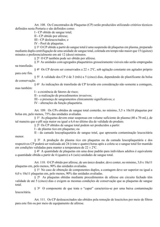 Art. 108. Os Concentrados de Plaquetas (CP) serão produzidos utilizando critérios técnicos
definidos nesta Portaria e são definidos como:
I - CP obtido de sangue total;
II - CP obtido por aférese;
III - CP desleucocitados; e
IV - Pool de plaquetas.
§ 1º O CP obtido a partir do sangue total é uma suspensão de plaquetas em plasma, preparado
mediante dupla centrifugação de uma unidade de sangue total, coletada em tempo não maior que 15 (quinze)
minutos e preferencialmente em até 12 (doze) minutos.
§ 2º O CP também pode ser obtido por aférese.
§ 3º As unidades com agregados plaquetários grosseiramente visíveis não serão empregadas
na transfusão.
§ 4º Os CP devem ser conservados a 22 ± 2o
C, sob agitação constante em agitador próprio
para este fim.
§ 5º A validade dos CP é de 3 (três) a 5 (cinco) dias, dependendo do plastificante da bolsa
de conservação.
§ 6º As indicações de transfusão de CP levarão em consideração não somente a contagem,
mas também:
I - a existência de fatores de risco;
II - a realização de procedimentos invasivos;
III - a presença de sangramentos clinicamente significativos; e
IV - alterações da função plaquetária.
Art. 109. Os CPs obtidos de sangue total conterão, no mínimo, 5,5 x 10e10 plaquetas por
bolsa em, pelo menos, 75% das unidades avaliadas.
§ 1º As plaquetas devem estar suspensas em volume suficiente de plasma (40 a 70 mL), de
tal maneira que o pH seja maior ou igual a 6,4 no último dia de validade do produto.
§ 2º Os CP obtidos de sangue total podem ser produzidos a partir:
I - de plasma rico em plaquetas; ou
II - da camada leucoplaquetária de sangue total, que apresenta contaminação leucocitária
menor.
§ 3º A produção do plasma rico em plaquetas ou da camada leucoplaquetária e dos
respectivos CP poderá ser realizada até 24 (vinte e quatro) horas após a coleta se o sangue total for mantido
em condições validadas para manter a temperatura de 22 ± 2o
C.
§ 4º A quantidade de plaquetas em uma dose padrão para indivíduos adultos é equivalente
a quantidade obtida a partir de 4 (quatro) a 6 (seis) unidades de sangue total.
Art. 110. O CP obtido por aférese, de um único doador, deve conter, no mínimo, 3,0 x 10e11
plaquetas em, pelo menos, 90% das unidades avaliadas.
§ 1º No caso de obtenção de componentes duplos, a contagem deve ser superior ou igual a
6,0 x 10e11 plaquetas em, pelo menos, 90% das unidades avaliadas.
§ 2º As plaquetas obtidas mediante procedimentos de aférese em circuito fechado têm
validade de até 5 (cinco) dias e exigem as mesmas condições de conservação que as plaquetas de sangue
total.
§ 3º O componente de que trata o “caput” caracteriza-se por uma baixa contaminação
leucocitária.
Art. 111. Os CP desleucocitados são obtidos pela remoção de leucócitos por meio de filtros
para este fim ou por meio de equipamento de aférese.
 