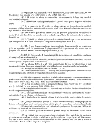 § 1º O pool de CP desleucocitado, obtido de sangue total, deve conter menos que 5,0 x 10e6
leucócitos ou cada unidade deve conter abaixo de 0,83 x 10e6 leucócitos.
§ 2º O CP obtido por aférese deve preencher o mesmo requisito definido para o pool de
concentrado de plaquetas.
§ 3º A validade do CP obtido por aférese é de 4 (quatro) horas, quando preparado em sistema
aberto.
§ 4º Se a preparação do CP obtido por aférese ocorrer em sistema fechado, a unidade
conserva a validade original do concentrado de plaquetas, desde que a bolsa utilizada para armazenamento
seja compatível com o volume.
§ 5º O CP obtido por aférese será utilizado em pacientes que possuam antecedentes de
reação febril não hemolítica ou quando estiver indicada a profilaxia da aloimunização a antígenos
leucocitários.
§ 6º O CP obtido por aférese pode ser utilizado como alternativa para evitar a transmissão
de Citomegalovirus (CMV) em substituição a componentes soronegativos para CMV.
Art. 112. O pool de concentrados de plaquetas obtidos de sangue total é um produto que
pode ser separado a partir de concentrados de plaquetas randômicos preparados pelo plasma rico em
plaquetas ou a partir de pool de camada leucoplaquetária (buffy-coat).
Art. 113. Os Concentrados de Granulócitos (CG) são suspensões de granulócitos em plasma,
obtidas por aférese de doador único.
§ 1º O CG deve conter, no mínimo, 1,0 x 10e10 granulócitos em todas as unidades coletadas,
a menos que seja preparado para recém-nascidos.
§ 2º A validade do CG é de 24 (vinte quatro) horas, devendo ser administrado o mais
rapidamente possível depois que a sua coleta for concluída, obrigatoriamente em ambiente hospitalar.
§ 3º A temperatura de conservação do CG é de 22 ± 2o
C.
§ 4º A indicação terapêutica do CG restringe-se a pacientes gravemente neutropênicos com
infecção comprovada, refratários à terapêutica antimicrobiana adequada.
Art. 114. Os componentes sanguíneos irradiados são componentes celulares que devem ser
produzidos utilizando-se procedimentos que garantam que a irradiação tenha ocorrido e que a dose mínima
tenha sido de 25 Gy (2.500 cGy) sobre o plano médio da unidade irradiada.
§ 1º A dose em qualquer ponto do componente de que trata o “caput” não deve ser inferior
a 15 Gy (1.500 cGy) e nem superior a 50 Gy (5.000 cGy).
§ 2º O procedimento de que trata o § 1º tem como objetivo inativar funcionalmente linfócitos
viáveis dos produtos sanguíneos.
§ 3º As unidades irradiadas devem ser adequadamente rotuladas e identificadas e o processo
de irradiação deve ser validado periodicamente.
§ 4º A irradiação será feita em irradiador de células próprio para irradiação de sangue e
componentes.
§ 5º Quando o aparelho de que trata o § 4º não estiver disponível, a irradiação poderá ser
feita em acelerador linear usado para tratamento de radioterapia, sob supervisão de profissional qualificado.
§ 6º O controle de qualidade da fonte radioativa do equipamento de que trata o § 4º deve ser
realizado e documentado, no mínimo anualmente.
§ 7º A irradiação pode ser realizada no próprio serviço de hemoterapia ou em centros
contratados.
§ 8º A validade dos componentes celulares irradiados difere pela lesão de membrana,
portanto, o concentrado de hemácias irradiado deve, preferencialmente, ser produzido até 14 (quatorze)
dias após a coleta e obrigatoriamente armazenado até no máximo 28 (vinte oito) dias após a irradiação
observando a data de validade original do componente.
 