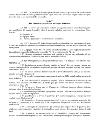 Art. 117. Os serviços de hemoterapia realizarão avaliações periódicas dos resultados do
controle de qualidade, de forma que tais resultados sejam revisados e analisados, e ações corretivas sejam
propostas para as não conformidades observadas.
Seção VI
Dos Exames de Qualificação no Sangue do Doador
Art. 118. O serviço de hemoterapia realizará os seguintes exames imuno-hematológicos
para qualificação do sangue do doador, a fim de garantir a eficácia terapêutica e a segurança da futura
doação:
I - tipagem ABO;
II - tipagem RhD; e
III - pesquisa de anticorpos antieritrocitários irregulares.
Art. 119. A tipagem ABO será realizada testando-se as hemácias com reagentes anti-A, anti-
B e anti-AB, sendo que, no caso de serem usados antissoros monoclonais, a utilização do soro anti-AB não
é obrigatória.
§ 1º A tipagem reversa deve ser sempre realizada, testando-se o soro ou plasma de amostra
da doação com suspensões de hemácias conhecidas A1 e B e, opcionalmente, A2 e O.
§ 2º Nenhum componente sanguíneo será rotulado e liberado para utilização até que
qualquer discrepância entre a tipagem direta e reversa tenha sido resolvida.
Art. 120. O antígeno RhD será determinado colocando-se as hemácias com antissoro anti-
RhD (Anti-D).
§ 1º Paralelamente ao procedimento previsto no “caput” deve ser sempre efetuado um
controle da tipagem RhD, utilizando-se soro-controle compatível com o antissoro utilizado e do mesmo
fabricante do anti-D.
§ 2º No caso de utilização de antissoros anti-D produzido em meio salino, o uso do soro-
controle na reação é dispensável.
§ 3º Se a reação for negativa para a presença do antígeno RhD, será efetuada a pesquisa do
antígeno D-fraco.
§ 4º Para a realização da pesquisa de antígeno D-fraco, recomenda-se a utilização de, no
mínimo, dois antissoros anti-RhD (anti-D), sendo que, pelo menos um desses antissoros contenha
anticorpos da classe IgG.
§ 5º Os antissoros de que trata o § 4º devem ser obtidos de linhagens celulares distintas
incluindo a fase da antiglobulina humana.
§ 6º Quando a tipagem RhD ou a pesquisa do antígeno D-fraco resultar positiva, o sangue
deve ser rotulado como "RhD positivo".
§ 7º Quando ambas as provas de que trata o § 4º resultarem negativas, o sangue deve ser
rotulado como "RhD negativo".
§ 8º Em doadores de sangue tipados como RhD negativo, recomenda-se a pesquisa dos
antígenos C (maiúsculo) e E (maiúsculo) e os componentes sanguíneos devem ser devidamente
identificados.
§ 9º A utilização dos concentrados de hemácias RhD negativo C ou E positivos deve
obedecer a protocolos escritos específicos da instituição ou seguir critérios do responsável técnico de cada
local.
§ 10. Se a reação com o soro-controle de RhD for positiva, a tipagem RhD é considerada
inválida e o componente sanguíneo só deve ser rotulado e liberado para uso após a resolução do problema.
 