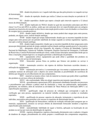 XIII – doador de primeira vez: é aquele indivíduo que doa pela primeira vez naquele serviço
de hemoterapia;
XIV – doador de repetição: doador que realiza 2 (duas) ou mais doações no período de 12
(doze) meses;
XV – doador esporádico: doador que repete a doação após intervalo superior a 12 (doze)
meses da última doação;
XVI – doador implicado em TRALI: doador no qual são encontrados anticorpos anti-HLA
classe I ou II ou anti-HNA ou ambos, sendo que este anticorpo deve ter especificidade para um antígeno
presente nos leucócitos do receptor ou deve haver uma reação positiva entre o soro do doador e os leucócitos
do receptor (prova cruzada positiva);
XVII – doador inapto definitivo: doador que nunca poderá doar sangue para outra pessoa,
podendo, em alguns casos, realizar doação autóloga;
XVIII – doador inapto por tempo indeterminado: doador que se encontra impedido de doar
sangue para outra pessoa por um período indefinido de tempo segundo as normas regulatórias vigentes,
mas apto a realizar doação autóloga;
XIX – doador inapto temporário: doador que se encontra impedido de doar sangue para outra
pessoa por determinado período de tempo, podendo realizar doação autóloga quando possível e necessário;
XX – documento oficial com fotografia: diz respeito à Carteira de Identidade, Carteira
Nacional de Habilitação, Carteira de Trabalho, Passaporte, Registro Nacional de Estrangeiro, Certificado
de Reservista e Carteira Profissional emitida por classe, sendo aceitas fotocópias autenticadas desde que as
fotos e inscrições estejam legíveis e as imagens permitam a identificação do portador;
XXI – equipamento crítico: equipamento que pode afetar a qualidade dos produtos ou
serviços críticos do serviço de hemoterapia;
XXII – fornecedor: pessoa física ou jurídica que fornece um produto ou serviço à
organização;
XXIII – manutenção corretiva: são reparos de defeitos funcionais ocorridos durante a
utilização do equipamento;
XXIV – manutenção preventiva: é a manutenção que visa manter o equipamento dentro de
condições normais de utilização com o objetivo de serem reduzidas as possibilidades de ocorrência de
defeitos por desgaste ou envelhecimento de seus componentes;
XXV – material ou insumo crítico: item de material ou insumo que pode afetar a qualidade
dos produtos ou serviços críticos da instituição;
XXVI – não conformidade: falha em atingir requisitos previamente especificados;
XXVII – procedimentos operacionais (PO): documentos detalhados baseados em processos
e procedimentos que refletem a prática atual da instituição e visam sua padronização, apresentados,
geralmente, em módulos, além de incluírem as atividades de "Boas Práticas de Fabricação (BPF)" e as
especificações necessárias;
XXVIII – qualificação: etapa do processo de validação que corresponde à ação de
verificação que uma pessoa, equipamento ou material trabalha corretamente e produz os resultados
esperados;
XXIX – qualificação de pessoas: aspectos da educação, treinamento e experiência de um
indivíduo, necessários para preencher com sucesso os requisitos de determinada função;
XXX – qualificação de fornecedores: método de avaliação utilizado para assegurar que os
materiais, equipamentos, insumos ou serviços obtidos de determinado fornecedor atendem a requisitos
especificados pela instituição;
XXXI – rastreabilidade: habilidade de seguir a história, aplicação ou localização de um
produto ou serviço por meio da identificação de registros;
XXXII – registros obrigatórios: registros relacionados diretamente com o cadastro e triagem
de doadores de sangue, procedimentos de coleta, preparo e modificação dos componentes sanguíneos,
 