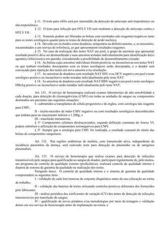 § 11. O teste para sífilis será por intermédio da detecção de anticorpo anti-treponêmico ou
não-treponêmico.
§ 12. O teste para infecção por HTLV I/II será mediante a detecção de anticorpo contra o
HTLV I/II.
§ 13. Somente podem ser liberadas as bolsas com resultados não reagentes/negativos tanto
para os testes sorológicos quanto para os testes de detecção de ácido nucleico.
§ 14. Deverão ser excluídos como doadores, temporária ou definitivamente, e, se necessário,
encaminhados a um serviço de referência, os que apresentarem resultados reagentes.
§ 15. No caso da realização dos testes NAT em pool, o grupo de amostras que apresentar
resultado positivo deve ser desmembrado e suas amostras testadas individualmente para identificação do(s)
agente(s) infeccioso(s) em questão, considerando a possibilidade de desmembramento cruzado.
§ 16. As bolsas cujas amostras individuais forem positivas ou inconclusivas nos testes NAT
ou que tenham resultados discrepantes com os testes sorológicos serão descartadas, e o doador será
convocado para repetição dos testes em nova amostra e/ou orientação.
§ 17. As amostras de doadores com resultado NAT HIV e/ou HCV negativo em pool e teste
sorológico positivo ou inconclusivo serão testadas individualmente pelo teste NAT.
§ 18. As amostras de doadores com resultado NAT HBV negativo em pool e teste sorológico
HBsAg positivo ou inconclusivo serão testadas individualmente pelo teste NAT.
Art. 131. O serviço de hemoterapia realizará exames laboratoriais de alta sensibilidade a
cada doação, para detecção de citomegalovírus (CMV) em todas as unidades de sangue ou componentes
destinados aos pacientes nas seguintes situações:
I - submetidos a transplantes de célula progenitora e de órgãos, com sorologia não reagente
para CMV;
II - recém-nascidos de mães CMV negativo ou com resultados sorológicos desconhecidos
que tenham peso ao nascimento inferior a 1.200g; e
III - transfusão intrauterina.
§ 1º Componentes celulares desleucocitados, segundo definição constante do Anexo VI,
podem substituir a utilização de componentes soronegativos para CMV.
§ 2º Sempre que a sorologia para CMV for realizada, o resultado constará do rótulo das
bolsas de componentes sanguíneos.
Art. 132. Nas regiões endêmicas de malária, com transmissão ativa, independente da
incidência parasitária da doença, será realizado teste para detecção do plasmódio ou de antígenos
plasmodiais.
Art. 133. O serviço de hemoterapia que realiza exames para detecção de infecções
transmissíveis pelo sangue para qualificação no sangue do doador, participará regularmente de, pelo menos,
um programa de controle de qualidade externo (proficiência), realizará controle de qualidade interno e
disporá de sistema de garantia da qualidade na realização dos testes.
Parágrafo único. O controle de qualidade interno e o sistema de garantia da qualidade
compreendem os seguintes itens:
I - validação de cada lote/remessa de conjunto diagnóstico antes da sua colocação na rotina
de trabalho;
II - validação das baterias de testes utilizando controles positivos diferentes dos fornecidos
pelo fabricante;
III - análise periódica dos coeficientes de variação (CV) dos testes de detecção de infecções
transmissíveis por transfusão de sangue;
IV - qualificação de novos produtos e/ou metodologias por meio da testagem e validação
destes em seu serviço de hemoterapia antes da implantação na rotina; e
 