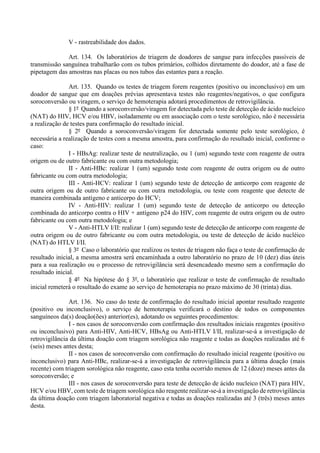 V - rastreabilidade dos dados.
Art. 134. Os laboratórios de triagem de doadores de sangue para infecções passíveis de
transmissão sanguínea trabalharão com os tubos primários, colhidos diretamente do doador, até a fase de
pipetagem das amostras nas placas ou nos tubos das estantes para a reação.
Art. 135. Quando os testes de triagem forem reagentes (positivo ou inconclusivo) em um
doador de sangue que em doações prévias apresentava testes não reagentes/negativos, o que configura
soroconversão ou viragem, o serviço de hemoterapia adotará procedimentos de retrovigilância.
§ 1º Quando a soroconversão/viragem for detectada pelo teste de detecção de ácido nucleico
(NAT) do HIV, HCV e/ou HBV, isoladamente ou em associação com o teste sorológico, não é necessária
a realização de testes para confirmação do resultado inicial.
§ 2º Quando a soroconversão/viragem for detectada somente pelo teste sorológico, é
necessária a realização de testes com a mesma amostra, para confirmação do resultado inicial, conforme o
caso:
I - HBsAg: realizar teste de neutralização, ou 1 (um) segundo teste com reagente de outra
origem ou de outro fabricante ou com outra metodologia;
II - Anti-HBc: realizar 1 (um) segundo teste com reagente de outra origem ou de outro
fabricante ou com outra metodologia;
III - Anti-HCV: realizar 1 (um) segundo teste de detecção de anticorpo com reagente de
outra origem ou de outro fabricante ou com outra metodologia, ou teste com reagente que detecte de
maneira combinada antígeno e anticorpo do HCV;
IV - Anti-HIV: realizar 1 (um) segundo teste de detecção de anticorpo ou detecção
combinada do anticorpo contra o HIV + antígeno p24 do HIV, com reagente de outra origem ou de outro
fabricante ou com outra metodologia; e
V - Anti-HTLV I/II: realizar 1 (um) segundo teste de detecção de anticorpo com reagente de
outra origem ou de outro fabricante ou com outra metodologia, ou teste de detecção de ácido nucléico
(NAT) do HTLV I/II.
§ 3º Caso o laboratório que realizou os testes de triagem não faça o teste de confirmação de
resultado inicial, a mesma amostra será encaminhada a outro laboratório no prazo de 10 (dez) dias úteis
para a sua realização ou o processo de retrovigilância será desencadeado mesmo sem a confirmação do
resultado inicial.
§ 4º Na hipótese do § 3º, o laboratório que realizar o teste de confirmação de resultado
inicial remeterá o resultado do exame ao serviço de hemoterapia no prazo máximo de 30 (trinta) dias.
Art. 136. No caso do teste de confirmação do resultado inicial apontar resultado reagente
(positivo ou inconclusivo), o serviço de hemoterapia verificará o destino de todos os componentes
sanguíneos da(s) doação(ões) anterior(es), adotando os seguintes procedimentos:
I - nos casos de soroconversão com confirmação dos resultados iniciais reagentes (positivo
ou inconclusivo) para Anti-HIV, Anti-HCV, HBsAg ou Anti-HTLV I/II, realizar-se-á a investigação de
retrovigilância da última doação com triagem sorológica não reagente e todas as doações realizadas até 6
(seis) meses antes desta;
II - nos casos de soroconversão com confirmação do resultado inicial reagente (positivo ou
inconclusivo) para Anti-HBc, realizar-se-á a investigação de retrovigilância para a última doação (mais
recente) com triagem sorológica não reagente, caso esta tenha ocorrido menos de 12 (doze) meses antes da
soroconversão; e
III - nos casos de soroconversão para teste de detecção de ácido nucleico (NAT) para HIV,
HCV e/ou HBV, com teste de triagem sorológica não reagente realizar-se-á a investigação de retrovigilância
da última doação com triagem laboratorial negativa e todas as doações realizadas até 3 (três) meses antes
desta.
 