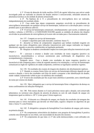 § 1º O teste de detecção de ácido nucléico (NAT) do agente infeccioso que estiver sendo
investigado pode ser realizado na amostra da doação anterior à soroconversão, utilizando amostra da
plasmateca/soroteca ou da unidade de plasma armazenado.
§ 2º Na hipótese do § 1º, o procedimento de retrovigilância deve ser realizado,
independentemente do resultado obtido.
§ 3º Caso ainda haja algum componente sanguíneo envolvido no procedimento de
retrovigilância armazenado em qualquer serviço de hemoterapia, realizar-se-á a devolução para o serviço
produtor para as providências cabíveis.
§ 4º O serviço de hemoterapia comunicará, simultaneamente e por escrito, à indústria que
recebeu o plasma, à ANVISA e à CGSH/DAHU/SAS/MS quando as unidades de plasma das doações
envolvidas no procedimento de retrovigilância já tiverem sido enviadas para o fracionamento industrial.
Art. 137. Compete ao serviço de hemoterapia:
I - cumprir o algoritmo para cada marcador, conforme Anexo V;
II - descartar as bolsas de componentes sanguíneos que tenham resultado reagente em
qualquer um dos testes obrigatórios para infecções transmissíveis pelo sangue realizados na triagem
laboratorial, segundo os preceitos estabelecidos na legislação pertinente;
III - bloquear os doadores considerados inaptos nos testes para infecções transmissíveis pelo
sangue; e
IV - convocar e orientar o doador com resultados de testes reagentes (positivo ou
inconclusivo), encaminhando-o a serviços assistenciais para confirmação do diagnóstico e/ou
acompanhamento e tratamento.
Parágrafo único. Caso o doador com resultados de testes reagentes (positivo ou
inconclusivo) não compareça para a coleta de segunda amostra e/ou orientações, o serviço de hemoterapia
comunicará ao órgão de vigilância em saúde competente, conforme as legislações sanitárias vigentes.
Art. 138. Os resultados dos exames de triagem dos doadores são absolutamente sigilosos.
§ 1º Quando os exames forem feitos em serviço de hemoterapia diferente daquela em que
ocorreu a doação, o envio dos resultados será feito de modo a assegurar a não identificação do doador,
sendo vedada a transmissão verbal ou por via telefônica dos resultados.
§ 2º O envio dos resultados por fax ou por meio eletrônico é permitido, sem a identificação
do nome por extenso do doador.
Art. 139. Não é obrigatório que o serviço de hemoterapia firme o diagnóstico da doença ou
testes confirmatórios de infecções biológicas.
Art. 140. Pelo menos durante os 6 (seis) próximos meses após a doação, será conservada
(plasmateca ou soroteca) uma alíquota da amostra de plasma ou soro de cada doação de sangue em
temperatura igual ou inferior a -20° C (vinte graus Celsius negativos).
Art. 141. O descarte ou a liberação do sangue, em função dos resultados da testagem das
amostras para os vários marcadores que deverão ser observados, seguirá o disposto no algoritmo de que
trata o Anexo V a esta Portaria.
Art. 142. É obrigatória a pesquisa de hemoglobina S nos doadores de sangue, pelo menos,
na primeira doação.
§ 1º Os componentes eritrocitários de doadores com pesquisa de hemoglobina S positiva
conterão esta informação no seu rótulo, sem necessidade de descarte dos mesmos.
§ 2º Os componentes de que trata o § 1º não serão desleucocitados e nem utilizados em
pacientes:
 