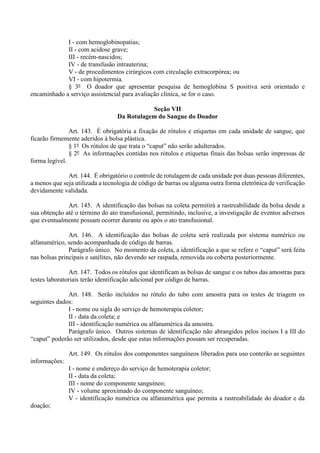 I - com hemoglobinopatias;
II - com acidose grave;
III - recém-nascidos;
IV - de transfusão intrauterina;
V - de procedimentos cirúrgicos com circulação extracorpórea; ou
VI - com hipotermia.
§ 3º O doador que apresentar pesquisa de hemoglobina S positiva será orientado e
encaminhado a serviço assistencial para avaliação clínica, se for o caso.
Seção VII
Da Rotulagem do Sangue do Doador
Art. 143. É obrigatória a fixação de rótulos e etiquetas em cada unidade de sangue, que
ficarão firmemente aderidos à bolsa plástica.
§ 1º Os rótulos de que trata o “caput” não serão adulterados.
§ 2º As informações contidas nos rótulos e etiquetas finais das bolsas serão impressas de
forma legível.
Art. 144. É obrigatório o controle de rotulagem de cada unidade por duas pessoas diferentes,
a menos que seja utilizada a tecnologia de código de barras ou alguma outra forma eletrônica de verificação
devidamente validada.
Art. 145. A identificação das bolsas na coleta permitirá a rastreabilidade da bolsa desde a
sua obtenção até o término do ato transfusional, permitindo, inclusive, a investigação de eventos adversos
que eventualmente possam ocorrer durante ou após o ato transfusional.
Art. 146. A identificação das bolsas de coleta será realizada por sistema numérico ou
alfanumérico, sendo acompanhada de código de barras.
Parágrafo único. No momento da coleta, a identificação a que se refere o “caput” será feita
nas bolsas principais e satélites, não devendo ser raspada, removida ou coberta posteriormente.
Art. 147. Todos os rótulos que identificam as bolsas de sangue e os tubos das amostras para
testes laboratoriais terão identificação adicional por código de barras.
Art. 148. Serão incluídos no rótulo do tubo com amostra para os testes de triagem os
seguintes dados:
I - nome ou sigla do serviço de hemoterapia coletor;
II - data da coleta; e
III - identificação numérica ou alfanumérica da amostra.
Parágrafo único. Outros sistemas de identificação não abrangidos pelos incisos I a III do
“caput” poderão ser utilizados, desde que estas informações possam ser recuperadas.
Art. 149. Os rótulos dos componentes sanguíneos liberados para uso conterão as seguintes
informações:
I - nome e endereço do serviço de hemoterapia coletor;
II - data da coleta;
III - nome do componente sanguíneo;
IV - volume aproximado do componente sanguíneo;
V - identificação numérica ou alfanumérica que permita a rastreabilidade do doador e da
doação;
 