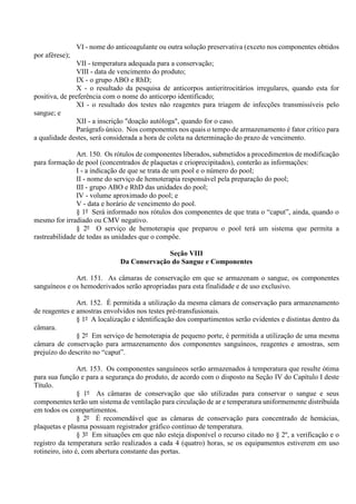 VI - nome do anticoagulante ou outra solução preservativa (exceto nos componentes obtidos
por aférese);
VII - temperatura adequada para a conservação;
VIII - data de vencimento do produto;
IX - o grupo ABO e RhD;
X - o resultado da pesquisa de anticorpos antieritrocitários irregulares, quando esta for
positiva, de preferência com o nome do anticorpo identificado;
XI - o resultado dos testes não reagentes para triagem de infecções transmissíveis pelo
sangue; e
XII - a inscrição "doação autóloga", quando for o caso.
Parágrafo único. Nos componentes nos quais o tempo de armazenamento é fator crítico para
a qualidade destes, será considerada a hora de coleta na determinação do prazo de vencimento.
Art. 150. Os rótulos de componentes liberados, submetidos a procedimentos de modificação
para formação de pool (concentrados de plaquetas e crioprecipitados), conterão as informações:
I - a indicação de que se trata de um pool e o número do pool;
II - nome do serviço de hemoterapia responsável pela preparação do pool;
III - grupo ABO e RhD das unidades do pool;
IV - volume aproximado do pool; e
V - data e horário de vencimento do pool.
§ 1º Será informado nos rótulos dos componentes de que trata o “caput”, ainda, quando o
mesmo for irradiado ou CMV negativo.
§ 2º O serviço de hemoterapia que preparou o pool terá um sistema que permita a
rastreabilidade de todas as unidades que o compõe.
Seção VIII
Da Conservação do Sangue e Componentes
Art. 151. As câmaras de conservação em que se armazenam o sangue, os componentes
sanguíneos e os hemoderivados serão apropriadas para esta finalidade e de uso exclusivo.
Art. 152. É permitida a utilização da mesma câmara de conservação para armazenamento
de reagentes e amostras envolvidos nos testes pré-transfusionais.
§ 1º A localização e identificação dos compartimentos serão evidentes e distintas dentro da
câmara.
§ 2º Em serviço de hemoterapia de pequeno porte, é permitida a utilização de uma mesma
câmara de conservação para armazenamento dos componentes sanguíneos, reagentes e amostras, sem
prejuízo do descrito no “caput”.
Art. 153. Os componentes sanguíneos serão armazenados à temperatura que resulte ótima
para sua função e para a segurança do produto, de acordo com o disposto na Seção IV do Capítulo I deste
Título.
§ 1º As câmaras de conservação que são utilizadas para conservar o sangue e seus
componentes terão um sistema de ventilação para circulação de ar e temperatura uniformemente distribuída
em todos os compartimentos.
§ 2º É recomendável que as câmaras de conservação para concentrado de hemácias,
plaquetas e plasma possuam registrador gráfico contínuo de temperatura.
§ 3º Em situações em que não esteja disponível o recurso citado no § 2º, a verificação e o
registro da temperatura serão realizados a cada 4 (quatro) horas, se os equipamentos estiverem em uso
rotineiro, isto é, com abertura constante das portas.
 