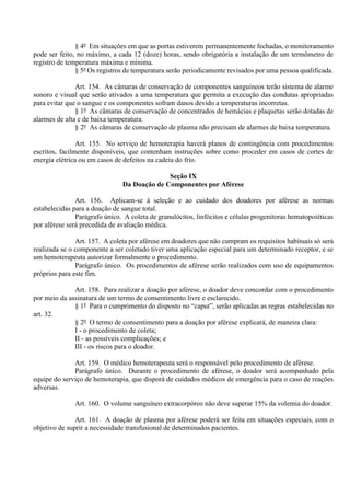 § 4º Em situações em que as portas estiverem permanentemente fechadas, o monitoramento
pode ser feito, no máximo, a cada 12 (doze) horas, sendo obrigatória a instalação de um termômetro de
registro de temperatura máxima e mínima.
§ 5º Os registros de temperatura serão periodicamente revisados por uma pessoa qualificada.
Art. 154. As câmaras de conservação de componentes sanguíneos terão sistema de alarme
sonoro e visual que serão ativados a uma temperatura que permita a execução das condutas apropriadas
para evitar que o sangue e os componentes sofram danos devido a temperaturas incorretas.
§ 1º As câmaras de conservação de concentrados de hemácias e plaquetas serão dotadas de
alarmes de alta e de baixa temperatura.
§ 2º As câmaras de conservação de plasma não precisam de alarmes de baixa temperatura.
Art. 155. No serviço de hemoterapia haverá planos de contingência com procedimentos
escritos, facilmente disponíveis, que contenham instruções sobre como proceder em casos de cortes de
energia elétrica ou em casos de defeitos na cadeia do frio.
Seção IX
Da Doação de Componentes por Aférese
Art. 156. Aplicam-se à seleção e ao cuidado dos doadores por aférese as normas
estabelecidas para a doação de sangue total.
Parágrafo único. A coleta de granulócitos, linfócitos e células progenitoras hematopoiéticas
por aférese será precedida de avaliação médica.
Art. 157. A coleta por aférese em doadores que não cumpram os requisitos habituais só será
realizada se o componente a ser coletado tiver uma aplicação especial para um determinado receptor, e se
um hemoterapeuta autorizar formalmente o procedimento.
Parágrafo único. Os procedimentos de aférese serão realizados com uso de equipamentos
próprios para este fim.
Art. 158. Para realizar a doação por aférese, o doador deve concordar com o procedimento
por meio da assinatura de um termo de consentimento livre e esclarecido.
§ 1º Para o cumprimento do disposto no “caput”, serão aplicadas as regras estabelecidas no
art. 32.
§ 2º O termo de consentimento para a doação por aférese explicará, de maneira clara:
I - o procedimento de coleta;
II - as possíveis complicações; e
III - os riscos para o doador.
Art. 159. O médico hemoterapeuta será o responsável pelo procedimento de aférese.
Parágrafo único. Durante o procedimento de aférese, o doador será acompanhado pela
equipe do serviço de hemoterapia, que disporá de cuidados médicos de emergência para o caso de reações
adversas.
Art. 160. O volume sanguíneo extracorpóreo não deve superar 15% da volemia do doador.
Art. 161. A doação de plasma por aférese poderá ser feita em situações especiais, com o
objetivo de suprir a necessidade transfusional de determinados pacientes.
 