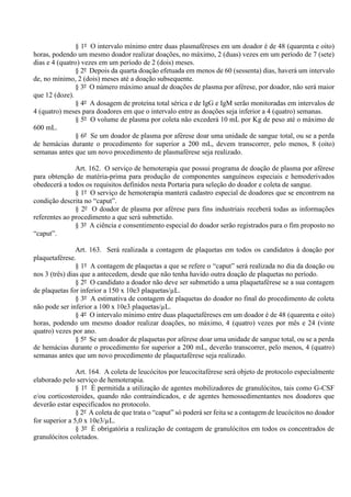 § 1º O intervalo mínimo entre duas plasmaféreses em um doador é de 48 (quarenta e oito)
horas, podendo um mesmo doador realizar doações, no máximo, 2 (duas) vezes em um período de 7 (sete)
dias e 4 (quatro) vezes em um período de 2 (dois) meses.
§ 2º Depois da quarta doação efetuada em menos de 60 (sessenta) dias, haverá um intervalo
de, no mínimo, 2 (dois) meses até a doação subsequente.
§ 3º O número máximo anual de doações de plasma por aférese, por doador, não será maior
que 12 (doze).
§ 4º A dosagem de proteína total sérica e de IgG e IgM serão monitoradas em intervalos de
4 (quatro) meses para doadores em que o intervalo entre as doações seja inferior a 4 (quatro) semanas.
§ 5º O volume de plasma por coleta não excederá 10 mL por Kg de peso até o máximo de
600 mL.
§ 6º Se um doador de plasma por aférese doar uma unidade de sangue total, ou se a perda
de hemácias durante o procedimento for superior a 200 mL, devem transcorrer, pelo menos, 8 (oito)
semanas antes que um novo procedimento de plasmaférese seja realizado.
Art. 162. O serviço de hemoterapia que possui programa de doação de plasma por aférese
para obtenção de matéria-prima para produção de componentes sanguíneos especiais e hemoderivados
obedecerá a todos os requisitos definidos nesta Portaria para seleção do doador e coleta de sangue.
§ 1º O serviço de hemoterapia manterá cadastro especial de doadores que se encontrem na
condição descrita no “caput”.
§ 2º O doador de plasma por aférese para fins industriais receberá todas as informações
referentes ao procedimento a que será submetido.
§ 3º A ciência e consentimento especial do doador serão registrados para o fim proposto no
“caput”.
Art. 163. Será realizada a contagem de plaquetas em todos os candidatos à doação por
plaquetaférese.
§ 1º A contagem de plaquetas a que se refere o “caput” será realizada no dia da doação ou
nos 3 (três) dias que a antecedem, desde que não tenha havido outra doação de plaquetas no período.
§ 2º O candidato a doador não deve ser submetido a uma plaquetaférese se a sua contagem
de plaquetas for inferior a 150 x 10e3 plaquetas/µL.
§ 3º A estimativa de contagem de plaquetas do doador no final do procedimento de coleta
não pode ser inferior a 100 x 10e3 plaquetas/µL.
§ 4º O intervalo mínimo entre duas plaquetaféreses em um doador é de 48 (quarenta e oito)
horas, podendo um mesmo doador realizar doações, no máximo, 4 (quatro) vezes por mês e 24 (vinte
quatro) vezes por ano.
§ 5º Se um doador de plaquetas por aférese doar uma unidade de sangue total, ou se a perda
de hemácias durante o procedimento for superior a 200 mL, deverão transcorrer, pelo menos, 4 (quatro)
semanas antes que um novo procedimento de plaquetaférese seja realizado.
Art. 164. A coleta de leucócitos por leucocitaférese será objeto de protocolo especialmente
elaborado pelo serviço de hemoterapia.
§ 1º É permitida a utilização de agentes mobilizadores de granulócitos, tais como G-CSF
e/ou corticosteroides, quando não contraindicados, e de agentes hemossedimentantes nos doadores que
deverão estar especificados no protocolo.
§ 2º A coleta de que trata o “caput” só poderá ser feita se a contagem de leucócitos no doador
for superior a 5,0 x 10e3/µL.
§ 3º É obrigatória a realização de contagem de granulócitos em todos os concentrados de
granulócitos coletados.
 