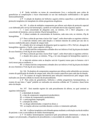§ 4º Serão incluídos no termo de consentimento livre e esclarecido para coleta de
granulócitos as complicações e riscos relacionados ao uso das medicações mobilizadoras e do agente
hemossedimentante.
§ 5º A seleção de doadores de linfócitos seguirá critérios específicos e pré-definidos em
protocolo terapêutico de transplante de células progenitoras alogênicas.
Art. 165. A coleta de múltiplos componentes por aférese será objeto de protocolo especial
a ser elaborado pelo serviço de hemoterapia, e poderá ser realizada através das seguintes opções:
I - 1 (um) concentrado de plaquetas com, no mínimo, 3,0 x 10e11 plaquetas e um
concentrado de hemácias, com no mínimo 45g de hemoglobina; e
II - 2 (duas) unidades de concentrados de hemácias, cada uma com, no mínimo, 45g de
hemoglobina.
§ 1º Para a coleta de que trata o inciso I do “caput”, serão observados os seguintes critérios:
I - o intervalo mínimo entre cada doação e o número máximo de coletas por ano são os
mesmos estabelecidos para a doação de sangue total;
II - o doador deve ter contagem de plaquetas igual ou superior a 150 x 10e3/µL, dosagem de
hemoglobina superior a 13g/dL e peso superior a 60 kg; e
III - o volume total dos componentes coletados deve ser inferior a 8 mL/kg de peso do doador
do sexo feminino e 9 mL/kg do sexo masculino.
§ 2º Para a coleta de que trata o inciso II do “caput”, serão observados os seguintes critérios:
I - o doador deve pesar, no mínimo, 70 kg, e ter uma dosagem de hemoglobina superior a
14g/dL;
II - o intervalo mínimo entre as doações será de 4 (quatro) meses para os homens e de 6
(seis) meses para as mulheres; e
III - o volume total dos componentes coletados deve ser inferior a 8 mL/kg de peso do doador
do sexo feminino e 9 mL/kg do sexo masculino.
Art. 166. Os doadores de componentes sanguíneos por aférese serão submetidos aos mesmos
exames de qualificação do doador de sangue total, além dos exames específicos para cada tipo de doação.
§ 1º Os exames de triagem laboratorial para infecções transmissíveis pelo sangue serão
realizados em amostra colhida no mesmo dia do procedimento.
§ 2º Para coleta de granulócitos, linfócitos e células progenitoras hematopoiéticas, os
exames de que trata o “caput” poderão ser realizados em amostras colhidas até 72 (setenta e duas) horas
antes da doação.
Art. 167. Será mantido registro de cada procedimento de aférese, no qual constará as
seguintes informações:
I - a identidade do doador;
II - o tipo de componente sanguíneo(s) produzido(s);
III - o volume de componente(s) produzido(s);
IV - o anticoagulante empregado;
V - a duração da coleta;
VI - as drogas administradas e respectivas doses; e
VII - as reações adversas ocorridas durante a coleta e o tratamento aplicado.
Art. 168. A aférese terapêutica será efetuada apenas mediante a solicitação escrita do médico
do paciente e com a concordância do médico hemoterapeuta.
§ 1º O médico hemoterapeuta responsável pelo procedimento determinará o volume de
sangue a ser processado, a frequência do procedimento e a necessidade de cuidados especiais.
 