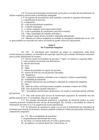 § 2º O serviço de hemoterapia terá protocolo escrito para a execução dos procedimentos de
aférese terapêutica, descrevendo a metodologia empregada.
§ 3º Os registros do procedimento serão mantidos e conterão as seguintes informações:
I - a identificação do paciente;
II - o diagnóstico;
III - o tipo de procedimento terapêutico;
IV - o método empregado;
V - o volume sanguíneo extracorpóreo processado;
VI - o tipo e quantidade do componente removido ou tratado;
VII - o tipo e quantidade dos líquidos utilizados; e
VIII - qualquer reação adversa ocorrida e medicação administrada.
§ 4º Aplicam-se à aférese terapêutica os cuidados de emergência estabelecidos no art. 159,
os quais poderão ser acrescidos por outros em função do quadro clínico de cada paciente.
Seção X
Da Transfusão Sanguínea
Art. 169. As solicitações para transfusão de sangue ou componentes serão feitas
exclusivamente por médicos, em formulário de requisição específico que contenha informações suficientes
para a correta identificação do receptor.
§ 1º Devem constar no formulário de que trata o “caput”, no mínimo, os seguintes dados:
I - nome completo do paciente sem abreviaturas;
II - data de nascimento;
III - sexo;
IV - idade;
V - número do prontuário ou registro do paciente;
VI - número do leito (no caso de paciente internado);
VII - diagnóstico;
VIII - componente sanguíneo solicitado (com o respectivo volume ou quantidade);
IX - modalidade da transfusão;
X - resultados laboratoriais que justifiquem a indicação do componente sanguíneo;
XI - data;
XII - dados do médico solicitante (nome completo, assinatura e número do CRM);
XIII - peso do paciente (quando indicado); e
XIV - antecedentes transfusionais, gestacionais e de reações à transfusão quando relatados
pelo paciente.
§ 2º Não serão aceitas pelo serviço de hemoterapia requisições de transfusão fora dos
padrões descritos no § 1º, incompletas, ilegíveis ou rasuradas.
§ 3º Em situação clinicamente justificável, a requisição de transfusão poderá ser aceita
conforme protocolo estabelecido pelo serviço de hemoterapia, não eximida a necessidade de coletar as
informações previstas no § 1º na sequência do evento transfusional.
§ 4º As instituições de assistência à saúde e os serviços de hemoterapia que disponham de
tecnologia para emissão de prontuário eletrônico poderão estabelecer rotinas para prescrição eletrônica de
componentes sanguíneos.
Art. 170. São as modalidades de transfusão:
I - programada para determinado dia e hora;
II - de rotina a se realizar dentro das 24 (vinte e quatro) horas;
III - de urgência a se realizar dentro das 3 (três) horas; ou
 