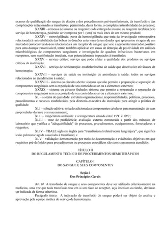exames de qualificação do sangue do doador e dos procedimentos pré-transfusionais, da transfusão e das
complicações relacionadas a transfusões, permitindo, desta forma, a completa rastreabilidade do processo;
XXXIII – remessa de insumo ou reagente: cada entrega do insumo ou reagente recebida pelo
serviço de hemoterapia, podendo ser composta por 1 (um) ou mais lotes de um mesmo produto;
XXXIV – retrovigilância: parte da hemovigilância que trata da investigação retrospectiva
relacionada à rastreabilidade das bolsas de doações anteriores de um doador que apresentou viragem de um
marcador (soroconversão) ou relacionada a um receptor de sangue que veio a apresentar marcador positivo
para uma doença transmissível, termo também aplicável em casos de detecção de positividade em análises
microbiológicas de componentes sanguíneos e investigação de quadros infecciosos bacterianos em
receptores, sem manifestação imediata, mas potencialmente imputados à transfusão;
XXXV – serviço crítico: serviço que pode afetar a qualidade dos produtos ou serviços
críticos da instituição;
XXXVI – serviço de hemoterapia: estabelecimento de saúde que desenvolve atividades de
hemoterapia;
XXXVII – serviços de saúde ou instituição de assistência à saúde: todos os serviços
relacionados ao atendimento à saúde;
XXXVIII – sistema ou circuito aberto: sistema que não permite a preparação e separação de
componentes sanguíneos sem a exposição de seu conteúdo ao ar ou a elementos externos;
XXXIX – sistema ou circuito fechado: sistema que permite a preparação e separação de
componentes sanguíneos sem a exposição de seu conteúdo ao ar ou a elementos externos;
XL – sistema de qualidade: estrutura organizacional, responsabilidades, políticas, processos,
procedimentos e recursos estabelecidos pela diretoria-executiva da instituição para atingir a política de
qualidade;
XLI – solução aditiva: solução adicionada a componentes celulares para manutenção de suas
propriedades durante o armazenamento;
XLII – temperatura ambiente: é a temperatura situada entre 15o
C e 30o
C;
XLIII – teste de proficiência: avaliação externa estruturada a partir dos métodos de
laboratório que verifica a "adequabilidade" de processos, procedimentos, equipamentos, fornecedores e
reagentes;
XLIV – TRALI: sigla em inglês para “transfusional related acute lung injury”, que significa
lesão pulmonar aguda associada à transfusão; e
XLV – validação: demonstração por meio de documentação e evidências objetivas em que
requisitos pré-definidos para procedimentos ou processos específicos são consistentemente atendidos.
TÍTULO II
DO REGULAMENTO TÉCNICO DE PROCEDIMENTOS HEMOTERÁPICOS
CAPÍTULO I
DO SANGUE E SEUS COMPONENTES
Seção I
Dos Princípios Gerais
Art. 6º A transfusão de sangue e seus componentes deve ser utilizada criteriosamente na
medicina, uma vez que toda transfusão traz em si um risco ao receptor, seja imediato ou tardio, devendo
ser indicada de forma criteriosa.
Parágrafo único. A indicação de transfusão de sangue poderá ser objeto de análise e
aprovação pela equipe médica do serviço de hemoterapia.
 