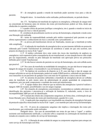 IV - de emergência quando o retardo da transfusão puder acarretar risco para a vida do
paciente.
Parágrafo único. As transfusões serão realizadas, preferencialmente, no período diurno.
Art. 171. Na hipótese de transfusão de urgência ou emergência, a liberação de sangue total
ou concentrado de hemácias antes do término dos testes pré-transfusionais poderá ser feita, desde que
obedecidas às seguintes condições:
I - o quadro clínico do paciente justifique a emergência, isto é, quando o retardo no início da
transfusão coloque em risco a vida do paciente;
II - existência de procedimento escrito no serviço de hemoterapia, estipulando o modo como
esta liberação será realizada;
III - termo de responsabilidade assinado pelo médico responsável pelo paciente no qual
afirme expressamente o conhecimento do risco e concorde com o procedimento; e
IV - as provas pré-transfusionais devem ser finalizadas, mesmo que a transfusão já tenha
sido completada.
§ 1º A indicação de transfusões de emergência deve ser previamente definida em protocolo
elaborado pelo Comitê Transfusional da instituição de assistência à saúde em que esta ocorrerá, sem
prejuízo do disposto no inciso II do “caput”.
§ 2º O médico solicitante deve estar ciente dos riscos das transfusões de urgência ou
emergência e será responsável pelas consequências do ato transfusional, se esta situação houver sido criada
por seu esquecimento, omissão ou pela indicação da transfusão sem aprovação prévia nos protocolos
definidos pelo Comitê Transfusional.
§ 3º Se não houver amostra do paciente no serviço de hemoterapia, esta será colhida assim
que possível.
§ 4º Nos casos de transfusão na modalidade de emergência, em que não houver tempo para
tipagem do sangue do receptor, é recomendável o uso de hemácias O RhD negativo.
§ 5º Na hipótese de ocorrência do disposto no § 4º, caso não haja o tipo de sangue em
estoque suficiente no serviço de hemoterapia, poderá ser usado O RhD positivo, sobretudo em pacientes do
sexo masculino ou em pacientes de qualquer sexo com mais de 45 (quarenta e cinco) anos de idade.
§ 6º As amostras de pacientes submetidos a transfusão de emergência devem ser colhidas
antes da transfusão ou pelo menos antes da administração de grande quantidade de componentes
sanguíneos, pois isto pode comprometer o resultado dos testes pré-transfusionais.
§ 7º A equipe médica deve observar que na maioria das emergências é possível realizar a
tipagem ABO do receptor, possibilitando o uso de sangue isogrupo.
§ 8º Em situações de emergências concomitantes, recomendam-se cuidados adicionais na
identificação dos pacientes e preconiza-se a utilização de hemácias O, reduzindo, assim, o risco de
incompatibilidade ABO por erro de identificação.
§ 9º Constará dos rótulos dos componentes sanguíneos, de forma clara, a informação de que
foram liberados sem a finalização dos testes pré-transfusiosnais, quando for o caso.
§ 10. A opção pelo tipo sanguíneo a ser transfundido nas situações de emergência fará parte
de protocolo específico mencionado no inciso II do “caput”, a ser mantido por cada serviço de hemoterapia.
Art. 172. O envio do componente sanguíneo não implica a interrupção dos testes pré-
transfusionais, que continuarão sendo realizados.
Parágrafo único. Em caso de anormalidade nos testes de que trata o “caput”, o médico
assistente será imediatamente notificado, e a decisão sobre a suspensão ou continuação da transfusão será
tomada em conjunto com o médico do serviço de hemoterapia.
Art. 173. A liberação de uma unidade de sangue ou componente sanguíneo para estoque em
outro serviço de hemoterapia será feita:
 