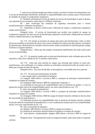 I - para serviço de hemoterapia que tenha contrato, convênio ou termo de compromisso com
o serviço de hemoterapia distribuidor, definindo as responsabilidades entre as partes, para o fornecimento
de unidades de sangue ou componentes sanguíneos;
II - mediante solicitação por escrito do médico do serviço de hemoterapia ao qual se destina,
com aposição de sua assinatura, nome legível e CRM do solicitante;
III - após verificação das condições de segurança necessárias para o correto
acondicionamento e transporte do produto; e
IV - respeitados os demais critérios para a liberação de sangue e componentes sanguíneos
citados nesta Portaria.
Parágrafo único. O serviço de hemoterapia que receber uma unidade de sangue ou
componente sanguíneo de outro serviço de hemoterapia registrará o recebimento, obedecendo aos mesmos
critérios estabelecidos para a sua liberação.
Art. 174. Em relação às amostras de sangue para testes pré-transfusionais, todos os tubos
devem ser rotulados no momento da coleta, com o nome completo do receptor sem abreviaturas, seu número
de identificação, identificação do coletador e data da coleta, sendo recomendável a identificação por código
de barras ou etiqueta impressa.
Parágrafo único. Tubos que não estejam corretamente identificados não serão aceitos pelo
serviço de hemoterapia.
Art. 175. As amostras usadas para os testes pré-transfusionais serão coletadas para este fim
específico, tendo uma validade de até 72 (setenta e duas) horas.
Art. 176. Antes que uma amostra de sangue seja utilizada para realizar os testes pré-
transfusionais, será confirmado se os dados contidos na solicitação transfusional estão de acordo com os
dados que constam do tubo da amostra.
Parágrafo único. Em casos de dúvidas ou discrepâncias, será obtida uma nova amostra.
Art. 177. Os testes pré-transfusionais incluirão:
I - para sangue total e concentrado de hemácias:
a) a tipagem ABO (direta e reversa) e RhD e a pesquisa de anticorpos antieritrocitários
irregulares no sangue do receptor;
b) a retipagem ABO (direta) e RhD do componente sanguíneo; e
c) a realização de uma prova de compatibilidade entre as hemácias do doador e o soro ou
plasma do receptor (prova de compatibilidade maior), nos casos especificados no art. 179;
II - para concentrado de granulócitos:
a) a tipagem ABO (direta e reversa) e RhD e a pesquisa de anticorpos antieritrocitários
irregulares no sangue do receptor;
b) a retipagem ABO (direta) e RhD do sangue do doador (amostra coletada no dia de coleta
do concentrado de granulócitos); e
c) a realização de prova de compatibilidade entre as hemácias do doador (amostra coletada
no dia da coleta do concentrado de granulócitos) e o soro ou plasma do receptor (prova de compatibilidade
maior), nos casos especificados no art. 179.
III - para concentrado de plaquetas:
a) a tipagem ABO (direta e reversa) e RhD no sangue do receptor; e
b) a pesquisa de anticorpos antieritrocitários irregulares no sangue do receptor.
IV - para plasma e crioprecipitado: tipagem ABO (direta e reversa) e RhD no sangue do
receptor.
Parágrafo único. Na repetição dos testes no sangue do doador, serão observados os seguintes
critérios:
 