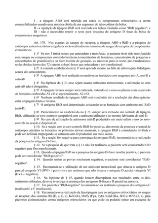 I - a tipagem ABO será repetida em todos os componentes eritrocitários a serem
compatibilizados usando uma amostra obtida de um segmento do tubo-coletor da bolsa;
II - a repetição da tipagem RhD será realizada em bolsas rotuladas como "RhD negativo"; e
III - não é necessário repetir o teste para pesquisa do antígeno D fraco da bolsa de
componentes sanguíneos.
Art. 178. Nos exames de sangue do receptor, a tipagem ABO e RhD e a pesquisa de
anticorpos antieritrocitários irregulares serão realizadas nas amostras de sangue do receptor de componentes
eritrocitários.
§ 1º Se nos 3 (três) meses que antecedem a transfusão, o paciente tiver sido transfundido
com sangue ou componentes contendo hemácias (concentrados de hemácias, concentrados de plaquetas e
concentrados de granulócitos) ou tiver história de gestação, as amostras para os testes pré-transfusionais
serão obtidas dentro das 72 (setenta e duas) horas que antecedem o ato transfusional.
§ 2º A conduta estabelecida no § 1º será aplicada mesmo na falta de informações fidedignas
acerca dos antecedentes.
§ 3º A tipagem ABO será realizada testando-se as hemácias com reagentes anti-A, anti-B e
anti-AB.
§ 4º Na hipótese do § 3º, caso sejam usados antissoros monoclonais, a utilização do soro
anti-AB não é obrigatória.
§ 5º A tipagem reversa sempre será realizada, testando-se o soro ou plasma com suspensão
de hemácias conhecidas A1 e B e, opcionalmente, A2 e O.
§ 6º Nenhum resultado de tipagem ABO será concluído até a resolução das discrepâncias
entre a tipagem direta e reversa.
§ 7º O antígeno RhD será determinado colocando-se as hemácias com antissoro anti-RhD
(anti-D).
§ 8º Paralelamente ao estabelecido no § 7º, sempre será efetuado um controle da tipagem
RhD, utilizando-se soro-controle compatível com o antissoro utilizado e do mesmo fabricante do anti-D.
§ 9º No caso de utilização de antissoros anti-D produzidos em meio salino o uso do soro-
controle na reação é dispensável.
§ 10. Se a reação com o soro-controle RhD for positiva, decorrente da presença eventual de
anticorpos aderidos às hemácias ou proteínas séricas anormais, a tipagem RhD é considerada inválida e
pode ser definida empregando-se antissoro anti-D produzido em meio salino.
§ 11. Se a reação for negativa para a presença do antígeno RhD, recomenda-se a realização
da pesquisa do antígeno D-fraco.
§ 12. Se a pesquisa de que trata o § 11 não for realizada, o paciente será considerado RhD
negativo para fins transfusionais.
§ 13. Quando a tipagem RhD ou a pesquisa do antígeno D-fraco resultar positiva, o paciente
pode ser considerado "RhD-positivo".
§ 14. Quando ambas as provas resultarem negativas, o paciente será considerado "RhD-
negativo".
§ 15. Recomenda-se a utilização de um antissoro monoclonal que detecta o antígeno D
parcial categoria VI (DVI+ / positivo) e um antissoro que não detecta o antígeno D parcial categoria VI
(DVI - / negativo).
§ 16. Na hipótese do § 15, quando houver discrepância nos resultados entre os dois
antissoros utilizados, deve-se investigar a presença dos antígenos D-fraco e D parcial na amostra.
§ 17. Em pacientes "RhD-negativo" recomenda-se ser realizada a pesquisa dos antígenos C
(maiúsculo) e E (maiúsculo).
§ 18. Recomenda-se a realização da fenotipagem para os antígenos eritrocitários no sangue
do receptor, dos sistemas Rh (E, e, C, c), Kell (K), Duffy (Fya, Fyb), Kidd (Jka, Jkb) e MNS (S, s), para
pacientes aloimunizados contra antígenos eritrocitários ou que estão ou poderão entrar em esquema de
 