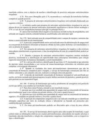 transfusão crônica, com o objetivo de auxiliar a identificação de possíveis anticorpos antieritrocitários
irregulares.
§ 19. Nos casos abrangidos pelo § 18, recomenda-se a realização de transfusões fenótipo
compatível, quando possível.
§ 20. A pesquisa de anticorpos antieritrocitários irregulares será realizada obedecendo aos
seguintes critérios:
I - os métodos usados para pesquisa de anticorpos antieritrocitários irregulares no soro ou
plasma devem ser capazes de detectar anticorpos clinicamente significativos e devem incluir incubação a
37o
C e o uso do soro antiglobulina humana (anti-IgG ou poliespecífico); e
II - para evitar resultados falsos negativos nas técnicas em tubo na fase da antiglobulina, será
utilizado um reagente controle contendo hemácias sensibilizadas com anticorpos IgG.
Art. 179. Será realizado teste de compatibilidade entre o sangue do receptor e amostras das
bolsas a serem utilizadas no ato transfusional.
§ 1º A prova de compatibilidade maior será realizada antes da administração de sangue total
ou concentrado de hemácias utilizando-se hemácias obtidas do tubo coletor da bolsa a ser transfundida e o
soro ou plasma do receptor.
§ 2º Se a pesquisa de anticorpos antieritrocitários irregulares for negativa e não existirem
antecedentes transfusionais ou gestacionais, a fase da antiglobulina do teste de compatibilidade poderá ser
omitida.
§ 3º Quando a pesquisa de anticorpos antieritrocitários irregulares mostrar resultados
positivos, recomenda-se a identificação da especificidade do(s) anticorpo(s) detectado(s) para seleção
segura de concentrados de hemácias fenotipados a serem transfundidos.
§ 4º Se o serviço não realizar a identificação de que trata o § 3º, recomenda-se que amostras
do paciente sejam encaminhadas a um serviço de imuno-hematologia eritrocitário de referência para
completar a investigação laboratorial.
§ 5º Quando os resultados dos testes pré-transfusionais demonstrarem que não há
concentrado de hemácias compatível para o receptor, o serviço de hemoterapia comunicará este fato ao
médico solicitante e, em conjunto com este, realizará a avaliação clínica do paciente.
§ 6º A decisão de transfundir concentrado de hemácias incompatível será justificada por
escrito, em termo assinado pelo hemoterapeuta e/ou pelo médico assistente do paciente e, quando possível,
pelo paciente ou seu responsável legal.
Art. 180. O serviço de hemoterapia que realiza atendimento de emergência terá protocolo
escrito que defina a sua conduta nas transfusões maciças.
§ 1º Para efeito desta Portaria, entende-se por transfusão maciça:
I - paciente que tiver recebido uma quantidade de sangue total ou concentrado de hemácias
aproximadamente igual à sua volemia em período inferior a 24 (vinte e quatro) horas; e
II - paciente que tiver recebido uma quantidade de sangue total ou concentrado de hemácias
superior a 10 unidades em período inferior a 24 (vinte e quatro) horas.
§ 2º A reposição de componentes sanguíneos deve ser indicada à medida que se identificam
alterações específicas por meio de avaliação clínica e laboratorial ou baseada em protocolos pré-
estabelecidos pela instituição.
§ 3º Os testes pré-transfusionais poderão ser abreviados após a troca de uma volemia
sanguínea.
Art. 181. O serviço de hemoterapia abrirá registro para cada receptor de transfusão, o qual
conterá todas as informações relativas aos exames pré-transfusionais, antecedentes de reações adversas à
transfusão, data das transfusões e relação dos componentes sanguíneos transfundidos, com os respectivos
tipos e identificação.
 