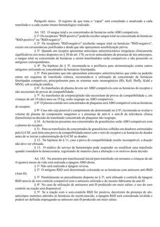 Parágrafo único. O registro de que trata o “caput” será consultado e atualizado a cada
transfusão e a cada exame imuno-hematológico realizado.
Art. 182. O sangue total e os concentrados de hemácias serão ABO compatíveis.
§ 1º Os receptores "RhD-positivo" poderão receber sangue total ou concentrado de hemácias
"RhD-positivo" ou "RhD-negativo".
§ 2º Os receptores "RhD-negativo" receberão sangue total ou hemácias "RhD-negativo",
exceto em circunstâncias justificadas e desde que não apresentem sensibilização prévia.
§ 3º Quando um receptor apresentar anticorpos antieritrocitários irregulares clinicamente
significativos nos testes dispostos no § 20 do art. 178, ou tiver antecedentes de presença de tais anticorpos,
o sangue total ou concentrado de hemácias a serem transfundidos serão compatíveis e não possuirão os
antígenos correspondentes.
§ 4º Na hipótese do § 3º, recomenda-se a profilaxia para aloimunização contra outros
antígenos utilizando-se concentrados de hemácias fenotipadas.
§ 5º Para pacientes que não apresentam anticorpos antieritrocitários que estão ou poderão
entrar em esquema de transfusão crônica, recomenda-se a utilização de concentrado de hemácias
fenotipadas compatíveis, principalmente para os sistemas mais imunogênicos (Rh, Kell, Duffy, Kidd e
MNS), sob avaliação médica.
§ 6º As transfusões de plasma devem ser ABO compatíveis com as hemácias do receptor e
não necessitam de provas de compatibilidade.
§ 7º As transfusões de crioprecipitado não necessitam de provas de compatibilidade e, em
crianças de até 10 (dez) anos ou 35 kg, serão isogrupo ou ABO compatíveis.
§ 8º O plasma contido nos concentrados de plaquetas será ABO compatível com as hemácias
do receptor.
§ 9º Caso não seja possível o cumprimento do determinado no § 8º, recomenda-se avaliar o
volume de plasma do componente sanguíneo e a presença de anti-A e anti-B de relevância clínica
(hemolisina) na decisão de transfundir concentrado de plaquetas não isogrupo.
§ 10. As hemácias presentes nos concentrados de granulócitos serão ABO compatíveis com
o plasma do receptor.
§ 11. Para as transfusões de concentrados de granulócitos colhidos em doadores estimulados
pelo G-CSF, será feita uma prova de compatibilidade maior com o soro do receptor e as hemácias do doador
antes de se iniciar a administração do G-CSF ao doador.
§ 12. Na hipótese do § 11, caso a prova de compatibilidade resulte incompatível, a doação
não deve ser efetuada.
§ 13. O médico do serviço de hemoterapia pode suspender ou modificar uma transfusão
quando considerá-la desnecessária, registrando de maneira clara a alteração e os motivos desta decisão.
Art. 183. Na amostra pré-transfusional inicial para transfusão em neonatos e crianças de até
4 (quatro) meses de vida será realizada a tipagem ABO direta.
§ 1º Não será realizada a tipagem reversa.
§ 2º O antígeno RhD será determinado colocando-se as hemácias com antissoro anti-RhD
(Anti-D).
§ 3º Paralelamente ao procedimento disposto no § 2º, será efetuado o controle da tipagem
RhD através de soro controle compatível com o antissoro utilizado e do mesmo fabricante do anti-D.
§ 4º No caso de utilização de antissoros anti-D produzido em meio salino, o uso do soro
controle na reação será dispensável.
§ 5º Se a reação com o soro-controle RhD for positiva, decorrente da presença de alo-
anticorpos maternos aderidos às hemácias do recém-nascido, a tipagem RhD será considerada inválida e
poderá ser definida empregando-se antissoro anti-D produzido em meio salino.
 