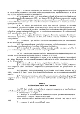 § 6º Se as hemácias selecionadas para transfusão não forem do grupo O, será investigada,
no soro ou plasma do neonato e das crianças até 4 (quatro) meses de vida, a presença de anti-A ou anti-B,
com métodos que incluam uma fase de antiglobulina.
§ 7º O teste a que se refere o § 6º não precisa ser realizado se houver disponibilidade de uma
amostra do sangue da mãe para tipagem ABO e se a tipagem ABO da mãe for a mesma do recém-nascido.
§ 8º Se ocorrer detecção da presença de anti-A ou anti-B, será transfundido concentrado de
hemácias "O" até que o anticorpo deixe de ser demonstrável no soro do neonato ou das crianças com até 4
(quatro) meses de vida.
§ 9º Na amostra pré-transfusional inicial, será realizada a pesquisa de anticorpos
antieritrocitários irregulares utilizando-se, preferencialmente, o soro da mãe ou eluato do recém-nascido.
§ 10. Se a pesquisa de anticorpos irregulares for negativa, não será necessário compatibilizar
as hemácias para a primeira transfusão nem para as transfusões subsequentes dentro do período neonatal,
desde que as hemácias sejam do grupo "O".
§ 11. Se a pesquisa de anticorpos irregulares demonstrar a presença de anticorpos
clinicamente significativos, a transfusão será feita com unidades que não contenham os antígenos
correspondentes.
§ 12. As unidades a que se refere o § 11 devem ser compatibilizadas com soro do neonato
ou com soro da sua mãe.
§ 13. Os neonatos não serão transfundidos com sangue total, plasma ou outros componentes
sanguíneos que contenham anticorpos irregulares clinicamente significativos.
§ 14. A transfusão de componentes celulares em recém-nascidos com menos de 1.200 g de
peso será feita com produtos desleucocitados ou não reagentes para CMV.
Art. 184. Em caso de exsanguíneo transfusão, para a seleção do componente sanguíneo, será
utilizado em recém-nascidos sangue total colhido há menos de 5 (cinco) dias.
§ 1º Caso não haja disponibilidade de sangue recente, será utilizado sangue colhido há mais
de 5 (cinco) dias, sendo, para isto, necessária uma autorização escrita do médico assistente e do médico do
serviço de hemoterapia.
§ 2º É recomendado o uso de plasma compatível com as hemácias do paciente.
§ 3º Os casos de incompatibilidade pelo sistema Rh ou por outros sistemas, as hemácias
serão compatíveis com o soro da mãe e desprovidas do(s) antígeno(s) contra o(s) qual (is) a mãe está
imunizada.
§ 4º Nos exames imuno-hematológicos, serão realizados, rotineiramente, a tipagem ABO e
RhD, a pesquisa de D fraco e o teste direto da antiglobulina humana nos recém-nascidos de mães RhD
negativo.
§ 5º Na transfusão intrauterina serão utilizados concentrados de hemácias do grupo “O”
compatíveis com os anticorpos maternos e componentes desleucocitados ou não reagentes para CMV
irradiados.
Seção XI
Da Liberação de Sangue para Transfusão
Art. 185. Será afixado, em toda bolsa de componente sanguíneo a ser transfundida, um
cartão de transfusão (rótulo ou etiqueta) que indique:
I - o nome completo do receptor;
II - a instituição de assistência à saúde, enfermaria ou leito em que se encontra o receptor;
III - o registro e a tipagem ABO e RhD do receptor;
IV - o número de identificação da bolsa de componente sanguíneo e sua tipagem ABO e
RhD;
V - a conclusão do teste de compatibilidade maior;
 