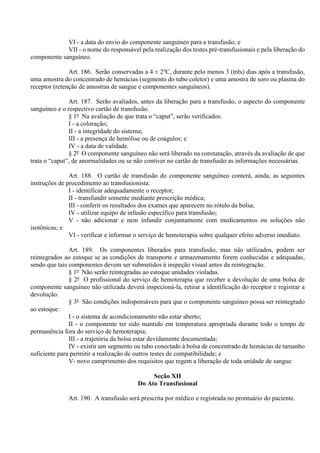 VI - a data do envio do componente sanguíneo para a transfusão; e
VII - o nome do responsável pela realização dos testes pré-transfusionais e pela liberação do
componente sanguíneo.
Art. 186. Serão conservadas a 4 ± 2o
C, durante pelo menos 3 (três) dias após a transfusão,
uma amostra do concentrado de hemácias (segmento do tubo coletor) e uma amostra de soro ou plasma do
receptor (retenção de amostras de sangue e componentes sanguíneos).
Art. 187. Serão avaliados, antes da liberação para a transfusão, o aspecto do componente
sanguíneo e o respectivo cartão de transfusão.
§ 1º Na avaliação de que trata o “caput”, serão verificados:
I - a coloração;
II - a integridade do sistema;
III - a presença de hemólise ou de coágulos; e
IV - a data de validade.
§ 2º O componente sanguíneo não será liberado na constatação, através da avaliação de que
trata o “caput”, de anormalidades ou se não contiver no cartão de transfusão as informações necessárias.
Art. 188. O cartão de transfusão do componente sanguíneo conterá, ainda, as seguintes
instruções de procedimento ao transfusionista:
I - identificar adequadamente o receptor;
II - transfundir somente mediante prescrição médica;
III - conferir os resultados dos exames que aparecem no rótulo da bolsa;
IV - utilizar equipo de infusão específico para transfusão;
V - não adicionar e nem infundir conjuntamente com medicamentos ou soluções não
isotônicas; e
VI - verificar e informar o serviço de hemoterapia sobre qualquer efeito adverso imediato.
Art. 189. Os componentes liberados para transfusão, mas não utilizados, podem ser
reintegrados ao estoque se as condições de transporte e armazenamento forem conhecidas e adequadas,
sendo que tais componentes devem ser submetidos à inspeção visual antes da reintegração.
§ 1º Não serão reintegradas ao estoque unidades violadas.
§ 2º O profissional do serviço de hemoterapia que receber a devolução de uma bolsa de
componente sanguíneo não utilizada deverá inspecioná-la, retirar a identificação do receptor e registrar a
devolução.
§ 3º São condições indispensáveis para que o componente sanguíneo possa ser reintegrado
ao estoque:
I - o sistema de acondicionamento não estar aberto;
II - o componente ter sido mantido em temperatura apropriada durante todo o tempo de
permanência fora do serviço de hemoterapia;
III - a trajetória da bolsa estar devidamente documentada;
IV - existir um segmento ou tubo conectado à bolsa de concentrado de hemácias de tamanho
suficiente para permitir a realização de outros testes de compatibilidade; e
V- novo cumprimento dos requisitos que regem a liberação de toda unidade de sangue.
Seção XII
Do Ato Transfusional
Art. 190. A transfusão será prescrita por médico e registrada no prontuário do paciente.
 