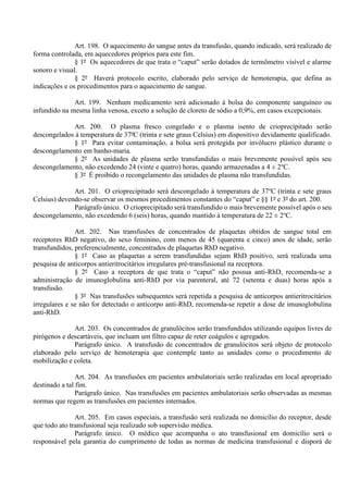 Art. 198. O aquecimento do sangue antes da transfusão, quando indicado, será realizado de
forma controlada, em aquecedores próprios para este fim.
§ 1º Os aquecedores de que trata o “caput” serão dotados de termômetro visível e alarme
sonoro e visual.
§ 2º Haverá protocolo escrito, elaborado pelo serviço de hemoterapia, que defina as
indicações e os procedimentos para o aquecimento de sangue.
Art. 199. Nenhum medicamento será adicionado à bolsa do componente sanguíneo ou
infundido na mesma linha venosa, exceto a solução de cloreto de sódio a 0,9%, em casos excepcionais.
Art. 200. O plasma fresco congelado e o plasma isento de crioprecipitado serão
descongelados à temperatura de 37ºC (trinta e sete graus Celsius) em dispositivo devidamente qualificado.
§ 1º Para evitar contaminação, a bolsa será protegida por invólucro plástico durante o
descongelamento em banho-maria.
§ 2º As unidades de plasma serão transfundidas o mais brevemente possível após seu
descongelamento, não excedendo 24 (vinte e quatro) horas, quando armazenadas a 4 ± 2o
C.
§ 3º É proibido o recongelamento das unidades de plasma não transfundidas.
Art. 201. O crioprecipitado será descongelado à temperatura de 37o
C (trinta e sete graus
Celsius) devendo-se observar os mesmos procedimentos constantes do “caput” e §§ 1º e 3º do art. 200.
Parágrafo único. O crioprecipitado será transfundido o mais brevemente possível após o seu
descongelamento, não excedendo 6 (seis) horas, quando mantido à temperatura de 22 ± 2o
C.
Art. 202. Nas transfusões de concentrados de plaquetas obtidos de sangue total em
receptores RhD negativo, do sexo feminino, com menos de 45 (quarenta e cinco) anos de idade, serão
transfundidos, preferencialmente, concentrados de plaquetas RhD negativo.
§ 1º Caso as plaquetas a serem transfundidas sejam RhD positivo, será realizada uma
pesquisa de anticorpos antieritrocitários irregulares pré-transfusional na receptora.
§ 2º Caso a receptora de que trata o “caput” não possua anti-RhD, recomenda-se a
administração de imunoglobulina anti-RhD por via parenteral, até 72 (setenta e duas) horas após a
transfusão.
§ 3º Nas transfusões subsequentes será repetida a pesquisa de anticorpos antieritrocitários
irregulares e se não for detectado o anticorpo anti-RhD, recomenda-se repetir a dose de imunoglobulina
anti-RhD.
Art. 203. Os concentrados de granulócitos serão transfundidos utilizando equipos livres de
pirógenos e descartáveis, que incluam um filtro capaz de reter coágulos e agregados.
Parágrafo único. A transfusão de concentrados de granulócitos será objeto de protocolo
elaborado pelo serviço de hemoterapia que contemple tanto as unidades como o procedimento de
mobilização e coleta.
Art. 204. As transfusões em pacientes ambulatoriais serão realizadas em local apropriado
destinado a tal fim.
Parágrafo único. Nas transfusões em pacientes ambulatoriais serão observadas as mesmas
normas que regem as transfusões em pacientes internados.
Art. 205. Em casos especiais, a transfusão será realizada no domicílio do receptor, desde
que todo ato transfusional seja realizado sob supervisão médica.
Parágrafo único. O médico que acompanha o ato transfusional em domicílio será o
responsável pela garantia do cumprimento de todas as normas de medicina transfusional e disporá de
 