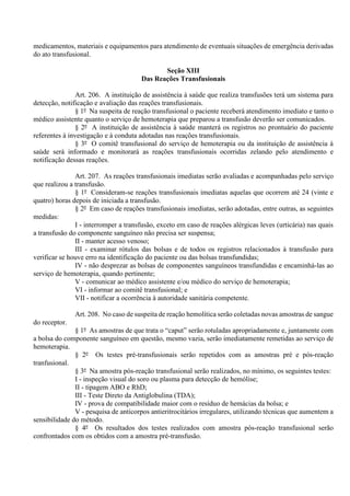 medicamentos, materiais e equipamentos para atendimento de eventuais situações de emergência derivadas
do ato transfusional.
Seção XIII
Das Reações Transfusionais
Art. 206. A instituição de assistência à saúde que realiza transfusões terá um sistema para
detecção, notificação e avaliação das reações transfusionais.
§ 1º Na suspeita de reação transfusional o paciente receberá atendimento imediato e tanto o
médico assistente quanto o serviço de hemoterapia que preparou a transfusão deverão ser comunicados.
§ 2º A instituição de assistência à saúde manterá os registros no prontuário do paciente
referentes à investigação e à conduta adotadas nas reações transfusionais.
§ 3º O comitê transfusional do serviço de hemoterapia ou da instituição de assistência à
saúde será informado e monitorará as reações transfusionais ocorridas zelando pelo atendimento e
notificação dessas reações.
Art. 207. As reações transfusionais imediatas serão avaliadas e acompanhadas pelo serviço
que realizou a transfusão.
§ 1º Consideram-se reações transfusionais imediatas aquelas que ocorrem até 24 (vinte e
quatro) horas depois de iniciada a transfusão.
§ 2º Em caso de reações transfusionais imediatas, serão adotadas, entre outras, as seguintes
medidas:
I - interromper a transfusão, exceto em caso de reações alérgicas leves (urticária) nas quais
a transfusão do componente sanguíneo não precisa ser suspensa;
II - manter acesso venoso;
III - examinar rótulos das bolsas e de todos os registros relacionados à transfusão para
verificar se houve erro na identificação do paciente ou das bolsas transfundidas;
IV - não desprezar as bolsas de componentes sanguíneos transfundidas e encaminhá-las ao
serviço de hemoterapia, quando pertinente;
V - comunicar ao médico assistente e/ou médico do serviço de hemoterapia;
VI - informar ao comitê transfusional; e
VII - notificar a ocorrência à autoridade sanitária competente.
Art. 208. No caso de suspeita de reação hemolítica serão coletadas novas amostras de sangue
do receptor.
§ 1º As amostras de que trata o “caput” serão rotuladas apropriadamente e, juntamente com
a bolsa do componente sanguíneo em questão, mesmo vazia, serão imediatamente remetidas ao serviço de
hemoterapia.
§ 2º Os testes pré-transfusionais serão repetidos com as amostras pré e pós-reação
tranfusional.
§ 3º Na amostra pós-reação transfusional serão realizados, no mínimo, os seguintes testes:
I - inspeção visual do soro ou plasma para detecção de hemólise;
II - tipagem ABO e RhD;
III - Teste Direto da Antiglobulina (TDA);
IV - prova de compatibilidade maior com o resíduo de hemácias da bolsa; e
V - pesquisa de anticorpos antieritrocitários irregulares, utilizando técnicas que aumentem a
sensibilidade do método.
§ 4º Os resultados dos testes realizados com amostra pós-reação transfusional serão
confrontados com os obtidos com a amostra pré-transfusão.
 