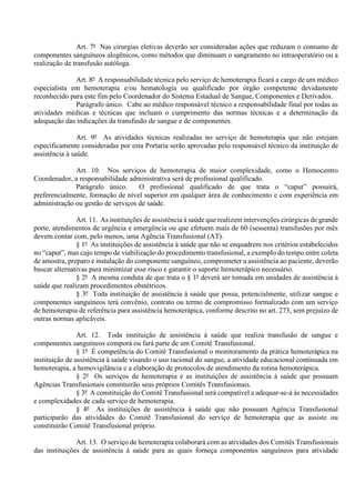 Art. 7º Nas cirurgias eletivas deverão ser consideradas ações que reduzam o consumo de
componentes sanguíneos alogênicos, como métodos que diminuam o sangramento no intraoperatório ou a
realização de transfusão autóloga.
Art. 8º A responsabilidade técnica pelo serviço de hemoterapia ficará a cargo de um médico
especialista em hemoterapia e/ou hematologia ou qualificado por órgão competente devidamente
reconhecido para este fim pelo Coordenador do Sistema Estadual de Sangue, Componentes e Derivados.
Parágrafo único. Cabe ao médico responsável técnico a responsabilidade final por todas as
atividades médicas e técnicas que incluam o cumprimento das normas técnicas e a determinação da
adequação das indicações da transfusão de sangue e de componentes.
Art. 9º As atividades técnicas realizadas no serviço de hemoterapia que não estejam
especificamente consideradas por esta Portaria serão aprovadas pelo responsável técnico da instituição de
assistência à saúde.
Art. 10. Nos serviços de hemoterapia de maior complexidade, como o Hemocentro
Coordenador, a responsabilidade administrativa será de profissional qualificado.
Parágrafo único. O profissional qualificado de que trata o “caput” possuirá,
preferencialmente, formação de nível superior em qualquer área de conhecimento e com experiência em
administração ou gestão de serviços de saúde.
Art. 11. As instituições de assistência à saúde que realizem intervenções cirúrgicas de grande
porte, atendimentos de urgência e emergência ou que efetuem mais de 60 (sessenta) transfusões por mês
devem contar com, pelo menos, uma Agência Transfusional (AT).
§ 1º As instituições de assistência à saúde que não se enquadrem nos critérios estabelecidos
no “caput”, mas cujo tempo de viabilização do procedimento transfusional, a exemplo do tempo entre coleta
de amostra, preparo e instalação do componente sanguíneo, comprometer a assistência ao paciente, deverão
buscar alternativas para minimizar esse risco e garantir o suporte hemoterápico necessário.
§ 2º A mesma conduta de que trata o § 1º deverá ser tomada em unidades de assistência à
saúde que realizam procedimentos obstétricos.
§ 3º Toda instituição de assistência à saúde que possa, potencialmente, utilizar sangue e
componentes sanguíneos terá convênio, contrato ou termo de compromisso formalizado com um serviço
de hemoterapia de referência para assistência hemoterápica, conforme descrito no art. 273, sem prejuízo de
outras normas aplicáveis.
Art. 12. Toda instituição de assistência à saúde que realiza transfusão de sangue e
componentes sanguíneos comporá ou fará parte de um Comitê Transfusional.
§ 1º É competência do Comitê Transfusional o monitoramento da prática hemoterápica na
instituição de assistência à saúde visando o uso racional do sangue, a atividade educacional continuada em
hemoterapia, a hemovigilância e a elaboração de protocolos de atendimento da rotina hemoterápica.
§ 2º Os serviços de hemoterapia e as instituições de assistência à saúde que possuam
Agências Transfusionais constituirão seus próprios Comitês Transfusionais.
§ 3º A constituição do Comitê Transfusional será compatível e adequar-se-á às necessidades
e complexidades de cada serviço de hemoterapia.
§ 4º As instituições de assistência à saúde que não possuam Agência Transfusional
participarão das atividades do Comitê Transfusional do serviço de hemoterapia que as assiste ou
constituirão Comitê Transfusional próprio.
Art. 13. O serviço de hemoterapia colaborará com as atividades dos Comitês Transfusionais
das instituições de assistência à saúde para as quais forneça componentes sanguíneos para atividade
 