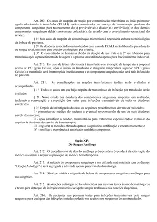 Art. 209. Os casos de suspeita de reação por contaminação microbiana ou lesão pulmonar
aguda relacionada à transfusão (TRALI) serão comunicados ao serviço de hemoterapia produtor do
componente sanguíneo para rastreamento do(s) provável(veis) doador(es) envolvido(s) e dos demais
componentes sanguíneos dele(s) porventura coletado(s), de acordo com o procedimento operacional do
serviço.
§ 1º Nos casos de suspeita de contaminação microbiana é necessária cultura microbiológica
da bolsa e do paciente.
§ 2º Os doadores associados ou implicados com caso de TRALI serão liberados para doação
de sangue total, mas não para doação de plaquetas por aférese.
§ 3º O concentrado de hemácias obtido da doação de que trata o § 2º será liberado para
transfusão após o procedimento de lavagem e o plasma será utilizado apenas para fracionamento industrial.
Art. 210. Em caso de febre relacionada à transfusão com elevação da temperatura corporal
acima de 1o
C (grau Celsius) após o início da transfusão e atingindo temperatura superior 38o
C (graus
Celsius), a transfusão será interrompida imediatamente e o componente sanguíneo não será mais infundido
no paciente.
Art. 211. As complicações ou reações transfusionais tardias serão avaliadas e
acompanhadas.
§ 1º Todos os casos em que haja suspeita de transmissão de infecção por transfusão serão
avaliados.
§ 2º Novo estudo dos doadores dos componentes sanguíneos suspeitos será realizado,
incluindo a convocação e a repetição dos testes para infecções transmissíveis de todos os doadores
envolvidos.
§ 3º Depois da investigação do caso, os seguintes procedimentos devem ser realizados:
I - comunicar ao médico do paciente a eventual soroconversão de um ou mais doadores
envolvidos no caso;
II - após identificar o doador, encaminhá-lo para tratamento especializado e excluí-lo do
arquivo de doadores do serviço de hemoterapia;
III - registrar as medidas efetuadas para o diagnóstico, notificação e encaminhamento; e
IV - notificar a ocorrência à autoridade sanitária competente.
Seção XIV
Do Sangue Autólogo
Art. 212. O procedimento de doação autóloga pré-operatória dependerá da solicitação do
médico assistente e requer a aprovação do médico hemoterapeuta.
Art. 213. A unidade de componente sanguíneo a ser utilizada será rotulada com os dizeres
"Doação Autóloga" e será segregada e utilizada apenas para transfusão autóloga.
Art. 214. Não é permitida a migração de bolsas de componentes sanguíneos autólogos para
uso alogênico.
Art. 215. As doações autólogas serão submetidas aos mesmos testes imuno-hematológicos
e testes para detecção de infecções transmissíveis pelo sangue realizados nas doações alogênicas.
Art. 216. Os pacientes que possuam testes para infecções transmissíveis pelo sangue
reagentes para qualquer das infecções testadas poderão ser aceitos nos programas de autotransfusão.
 