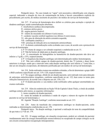 Parágrafo único. No caso tratado no “caput” será necessária a identificação com etiqueta
especial, indicando a situação de risco de contaminação da bolsa e haverá concordância explícita do
procedimento, por escrito, do médico assistente do paciente e do médico do serviço de hemoterapia.
Art. 217. O serviço de hemoterapia deve definir os critérios para aceitação e rejeição de
doadores autólogos, sendo contraindicações absolutas:
I - insuficiência cardíaca descompensada;
II - estenose aórtica grave;
III - angina pectoris instável;
IV - infarto do miocárdio nos últimos 6 (seis) meses;
V - acidente vascular cerebral isquêmico nos últimos 6 (seis) meses;
VI - alto grau de obstrução da artéria coronária esquerda;
VII - cardiopatia cianótica; e
VIII - presença de infecção ativa ou tratamento antimicrobiano.
§ 1º As demais contraindicações serão avaliadas caso a caso, de acordo com o protocolo do
serviço de hemoterapia.
§ 2º O volume de sangue a ser coletado respeitará o estabelecido no art. 51.
§ 3º Não há limites de idade para as doações autólogas.
§ 4º A concentração de hemoglobina ou hematócrito do doador-paciente não deve ser
inferior a 11g/dL e 33%, respectivamente.
§ 5º A frequência das doações autólogas será determinada pelo médico hemoterapeuta.
§ 6º Não será colhido sangue do doador-paciente dentro das 72 (setenta e duas) horas
anteriores à cirurgia, sendo que o intervalo entre cada doação autóloga não será inferior a 7 (sete) dias, a
não ser em situações excepcionais, devidamente justificadas por um médico do serviço de hemoterapia.
Art. 218. Serão realizados exames nas unidades coletadas, a fim de determinar o grupo ABO
e RhD conforme especificado nos art. 119 e 120, respectivamente.
§ 1º No sangue autólogo, obtido de um doador-paciente, será realizado teste para detecção
de anticorpos antieritrocitários irregulares, conforme especificado no art. 122, bem como os testes para
infecções transmissíveis, de acordo com o disposto nos art. 130 e 131.
§ 2º O doador-paciente e o seu médico serão notificados sobre qualquer anormalidade nos
exames realizados.
Art. 219. Além do estabelecido na Seção VII do Capítulo I deste Título, o rótulo da unidade
autóloga conterá, pelo menos, as seguintes informações:
I - nome completo do doador-paciente;
II - nome da unidade de assistência à saúde de origem e número de registro do doador-
paciente no serviço de hemoterapia; e
III - legenda "Doação Autóloga", conforme mencionado no art. 213.
Art. 220. Antes da transfusão dos componentes autólogos no doador-paciente, serão
realizadas as determinações estabelecidas no art. 178.
Parágrafo único. Na doação autóloga, é opcional a realização do teste de compatibilidade
de que trata o § 1º do art. 179.
Art. 221. O sangue autólogo, em situações excepcionais, poderá ser coletado do paciente
imediatamente antes da cirurgia (hemodiluição normovolêmica) ou recuperado do campo cirúrgico ou de
um circuito extracorpóreo (recuperação intraoperatória).
 