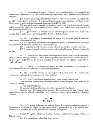 Art. 222. As unidades de sangue obtidas no pré-operatório imediato, por hemodiluição
normovolêmica, permanecerão na sala de cirurgia em que o paciente está sendo operado durante todo o ato
cirúrgico.
§ 1º As unidades de sangue de que trata o “caput” poderão ser utilizadas no doador-paciente
em até 24 (vinte e quatro) horas depois da coleta, desde que mantidas à temperatura de 4 ± 2o
C, ou em até
8 (oito) horas, se as bolsas forem mantidas à temperatura entre 20o
C e 24o
C.
§ 2º A transfusão das bolsas autólogas depois que o doador-paciente deixou a sala de cirurgia
poderá ser realizada, desde que haja protocolo escrito que defina como serão feitos a identificação e o
armazenamento destas bolsas.
§ 3º O procedimento de hemodiluição pré-operatória poderá ser realizado mesmo em
unidades de assistência à saúde que não disponham de serviço de hemoterapia.
Art. 223. A recuperação intraoperatória de sangue será feita por meio de máquinas
especialmente destinadas a este fim.
§ 1º Não é permitida a recuperação intraoperatória quando existirem riscos de veiculação
ou disseminação de agentes infecciosos e/ou células neoplásicas.
§ 2º O sangue recuperado no intraoperatório não será transfundido em outros pacientes.
§ 3º O sangue recuperado no intraoperatório será transfundido em até 4 (quatro) horas após
a coleta.
Art. 224. O serviço de hemoterapia manterá protocolo escrito acerca dos procedimentos
relativos à doação autóloga, incluindo a seleção de anticoagulantes e soluções usadas no processamento; os
aspectos ligados à identificação das bolsas e a sua preservação; bem como os aspectos concernentes às
reações adversas.
Art. 225. No serviço de hemoterapia haverá um médico responsável pelo programa de
transfusão autóloga pré-operatória e de recuperação intraoperatória.
Art. 226. O doador-paciente ou seu responsável assinará termo de consentimento
previamente à realização dos procedimentos de coleta autóloga.
Art. 227. O serviço de hemoterapia estabelecerá protocolos para atendimento:
I - de pacientes aloimunizados (anticorpos específicos para antígenos eritrocitários ou do
sistema HLA/HPA);
II - para sangria terapêutica; e
III - para transfusão de substituição em adultos (exsanguineotransfusão).
Parágrafo único. Os procedimentos constantes dos protocolos de que trata o “caput” serão
aprovados pelo responsável técnico da unidade e serão mantidos registros relativos a estes procedimentos
realizados.
Seção XV
Dos Registros
Art. 228. O serviço de hemoterapia terá um sistema de registro apropriado que permita a
rastreabilidade da unidade de sangue ou componente, desde a sua obtenção até o seu destino final,
incluindo-se os resultados dos exames de laboratório referentes a este produto.
Art. 229. Os registros referentes à doação e à transfusão serão armazenados por, pelo menos,
20 (vinte) anos.
§ 1º Será garantida a inviolabilidade dos registros.
 