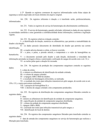 § 2º Quando os registros constarem de arquivos informatizados serão feitas cópias de
segurança a serem arquivadas em locais distintos do arquivo original.
Art. 230. Os registros referentes à doação e à transfusão serão, preferencialmente,
informatizados.
Art. 231. Todos os registros do serviço de hemoterapia são absolutamente confidenciais.
Art. 232. O serviço de hemoterapia, quando solicitado, informará os dados de seus registros
às autoridades sanitárias e estas garantirão a confidencialidade destas informações, conforme a legislação
vigente.
Art. 233. Os registros relativos à doação conterão:
I - a identificação da doação, numérica ou alfanumérica, que permita a rastreabilidade do
doador e da doação;
II - os dados pessoais (documento de identidade) do doador que permita sua correta
identificação;
III - a reação adversa durante a coleta, se houver ocorrido;
IV - o peso, o pulso, a pressão arterial, a temperatura e o valor de hemoglobina ou
hematócrito;
V - o documento assinado pelo doador a cada doação, declarando a veracidade das
informações prestadas na triagem clínica e autorizando a utilização do sangue de acordo com o art. 32; e
VI - as razões pelas quais a doação foi recusada.
Art. 234. Os registros de produção dos componentes sanguíneos conterão os seguintes
dados:
I - a data da coleta;
II - o número ou alfanúmero de identificação da unidade coletada;
III - o volume de sangue coletado;
IV - a tipagem ABO e RhD do doador;
V - o resultado de fenotipagem eritrocitária, se realizada;
VI - o resultado dos testes para infecções transmissíveis pelo sangue, de acordo com os art.
130 e 131, e outros porventura realizados;
VII - a pesquisa de hemoglobina S; e
VIII - o destino do sangue coletado e dos componentes produzidos.
Art. 235. Os registros de distribuição dos componentes sanguíneos liberados conterão os
seguintes dados:
I - data;
II - número ou alfanúmero de identificação da unidade de componente sanguíneo;
III - especificação da unidade de componente sanguíneo distribuída;
IV - volume da unidade de componente sanguíneo distribuída;
V - tipagem ABO e RhD;
VI - conclusão dos testes para infecções transmissíveis pelo sangue; e
VII - identificação do local de destino.
Art. 236. Os registros dos componentes sanguíneos liberados para transfusão conterão os
seguintes dados:
I - data de entrada dos componentes sanguíneos no serviço de hemoterapia que realizou a
liberação para transfusão.
 
