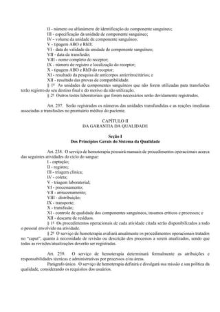 II - número ou alfanúmero de identificação do componente sanguíneo;
III - especificação da unidade de componente sanguíneo;
IV - volume da unidade de componente sanguíneo;
V - tipagem ABO e RhD;
VI - data de validade da unidade de componente sanguíneo;
VII - data da transfusão;
VIII - nome completo do receptor;
IX - número de registro e localização do receptor;
X - tipagem ABO e RhD do receptor;
XI - resultado da pesquisa de anticorpos antieritrocitários; e
XII - resultado das provas de compatibilidade.
§ 1º As unidades de componentes sanguíneos que não forem utilizadas para transfusões
terão registro do seu destino final e do motivo da não utilização.
§ 2º Outros testes laboratoriais que forem necessários serão devidamente registrados.
Art. 237. Serão registrados os números das unidades transfundidas e as reações imediatas
associadas a transfusões no prontuário médico do paciente.
CAPÍTULO II
DA GARANTIA DA QUALIDADE
Seção I
Dos Princípios Gerais do Sistema da Qualidade
Art. 238. O serviço de hemoterapia possuirá manuais de procedimentos operacionais acerca
das seguintes atividades do ciclo do sangue:
I - captação;
II - registro;
III - triagem clínica;
IV - coleta;
V - triagem laboratorial;
VI - processamento;
VII - armazenamento;
VIII - distribuição;
IX - transporte;
X - transfusão;
XI - controle de qualidade dos componentes sanguíneos, insumos críticos e processos; e
XII - descarte de resíduos.
§ 1º Os procedimentos operacionais de cada atividade citada serão disponibilizados a todo
o pessoal envolvido na atividade.
§ 2º O serviço de hemoterapia avaliará anualmente os procedimentos operacionais tratados
no “caput”, quanto à necessidade de revisão ou descrição dos processos a serem atualizados, sendo que
todas as revisões/atualizações deverão ser registradas.
Art. 239. O serviço de hemoterapia determinará formalmente as atribuições e
responsabilidades técnicas e administrativas por processos e/ou áreas.
Parágrafo único. O serviço de hemoterapia definirá e divulgará sua missão e sua política da
qualidade, considerando os requisitos dos usuários.
 