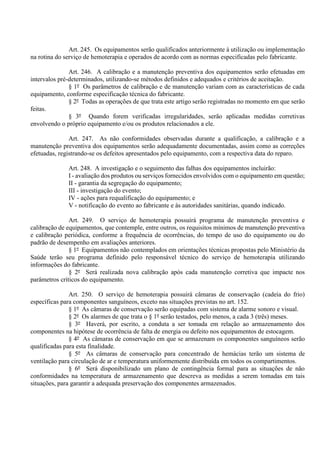 Art. 245. Os equipamentos serão qualificados anteriormente à utilização ou implementação
na rotina do serviço de hemoterapia e operados de acordo com as normas especificadas pelo fabricante.
Art. 246. A calibração e a manutenção preventiva dos equipamentos serão efetuadas em
intervalos pré-determinados, utilizando-se métodos definidos e adequados e critérios de aceitação.
§ 1º Os parâmetros de calibração e de manutenção variam com as características de cada
equipamento, conforme especificação técnica do fabricante.
§ 2º Todas as operações de que trata este artigo serão registradas no momento em que serão
feitas.
§ 3º Quando forem verificadas irregularidades, serão aplicadas medidas corretivas
envolvendo o próprio equipamento e/ou os produtos relacionados a ele.
Art. 247. As não conformidades observadas durante a qualificação, a calibração e a
manutenção preventiva dos equipamentos serão adequadamente documentadas, assim como as correções
efetuadas, registrando-se os defeitos apresentados pelo equipamento, com a respectiva data do reparo.
Art. 248. A investigação e o seguimento das falhas dos equipamentos incluirão:
I - avaliação dos produtos ou serviços fornecidos envolvidos com o equipamento em questão;
II - garantia da segregação do equipamento;
III - investigação do evento;
IV - ações para requalificação do equipamento; e
V - notificação do evento ao fabricante e às autoridades sanitárias, quando indicado.
Art. 249. O serviço de hemoterapia possuirá programa de manutenção preventiva e
calibração de equipamentos, que contemple, entre outros, os requisitos mínimos de manutenção preventiva
e calibração periódica, conforme a frequência de ocorrências, do tempo de uso do equipamento ou do
padrão de desempenho em avaliações anteriores.
§ 1º Equipamentos não contemplados em orientações técnicas propostas pelo Ministério da
Saúde terão seu programa definido pelo responsável técnico do serviço de hemoterapia utilizando
informações do fabricante.
§ 2º Será realizada nova calibração após cada manutenção corretiva que impacte nos
parâmetros críticos do equipamento.
Art. 250. O serviço de hemoterapia possuirá câmaras de conservação (cadeia do frio)
específicas para componentes sanguíneos, exceto nas situações previstas no art. 152.
§ 1º As câmaras de conservação serão equipadas com sistema de alarme sonoro e visual.
§ 2º Os alarmes de que trata o § 1º serão testados, pelo menos, a cada 3 (três) meses.
§ 3º Haverá, por escrito, a conduta a ser tomada em relação ao armazenamento dos
componentes na hipótese de ocorrência de falta de energia ou defeito nos equipamentos de estocagem.
§ 4º As câmaras de conservação em que se armazenam os componentes sanguíneos serão
qualificadas para esta finalidade.
§ 5º As câmaras de conservação para concentrado de hemácias terão um sistema de
ventilação para circulação de ar e temperatura uniformemente distribuída em todos os compartimentos.
§ 6º Será disponibilizado um plano de contingência formal para as situações de não
conformidades na temperatura de armazenamento que descreva as medidas a serem tomadas em tais
situações, para garantir a adequada preservação dos componentes armazenados.
 