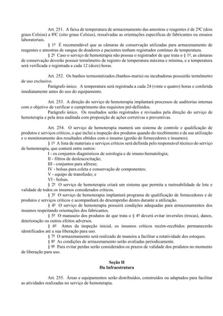 Art. 251. A faixa de temperatura de armazenamento das amostras e reagentes é de 2ºC (dois
graus Celsius) a 8ºC (oito graus Celsius), ressalvadas as orientações específicas de fabricantes ou ensaios
laboratoriais.
§ 1º É recomendável que as câmaras de conservação utilizadas para armazenamento de
reagentes e amostras de sangue de doadores e pacientes tenham registrador contínuo de temperatura.
§ 2º Caso o serviço de hemoterapia não possua o registrador de que trata o § 1º, as câmaras
de conservação deverão possuir termômetro de registro de temperatura máxima e mínima, e a temperatura
será verificada e registrada a cada 12 (doze) horas.
Art. 252. Os banhos termostatizados (banhos-maria) ou incubadoras possuirão termômetro
de uso exclusivo.
Parágrafo único. A temperatura será registrada a cada 24 (vinte e quatro) horas e conferida
imediatamente antes do uso do equipamento.
Art. 253. A direção do serviço de hemoterapia implantará processos de auditorias internas
com o objetivo de verificar o cumprimento dos requisitos pré-definidos.
Parágrafo único. Os resultados serão registrados e revisados pela direção do serviço de
hemoterapia e pela área auditada com proposição de ações corretivas e preventivas.
Art. 254. O serviço de hemoterapia manterá um sistema de controle e qualificação de
produtos e serviços críticos, o que inclui a inspeção dos produtos quando do recebimento e da sua utilização
e o monitoramento dos resultados obtidos com o insumo (gestão de fornecedores e insumos).
§ 1º A lista de materiais e serviços críticos será definida pelo responsável técnico do serviço
de hemoterapia, que conterá entre outros:
I - os conjuntos diagnósticos de sorologia e de imuno-hematologia;
II - filtros de desleucocitação;
III - conjuntos para aférese;
IV - bolsas para coleta e conservação de componentes;
V - equipo de transfusão; e
VI - bolsas.
§ 2º O serviço de hemoterapia criará um sistema que permita a rastreabilidade de lote e
validade de todos os insumos considerados críticos.
§ 3º O serviço de hemoterapia implantará programa de qualificação de fornecedores e de
produtos e serviços críticos e acompanhará do desempenho destes durante a utilização.
§ 4º O serviço de hemoterapia possuirá condições adequadas para armazenamentos dos
insumos respeitando orientações dos fabricantes.
§ 5º O manuseio dos produtos de que trata o § 4º deverá evitar inversões (trocas), danos,
deterioração ou outros efeitos adversos.
§ 6º Antes da inspeção inicial, os insumos críticos recém-recebidos permanecerão
identificados até a sua liberação para uso.
§ 7º O armazenamento será realizado de maneira a facilitar a rotatividade dos estoques.
§ 8º As condições de armazenamento serão avaliadas periodicamente.
§ 9º Para evitar perdas serão considerados os prazos de validade dos produtos no momento
de liberação para uso.
Seção II
Da Infraestrutura
Art. 255. Áreas e equipamentos serão distribuídos, construídos ou adaptados para facilitar
as atividades realizadas no serviço de hemoterapia.
 