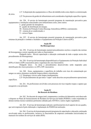 § 1º A disposição dos equipamentos e o fluxo de trabalho terão como objetivo a minimização
de erros.
§ 2º No processo de gestão de infraestrutura será considerada a legislação específica vigente.
Art. 256. O serviço de hemoterapia possuirá programa de manutenção preventiva para
equipamentos e instalações relacionados com infraestrutura como, entre outros:
I - grupo gerador de emergência;
II - quadro de distribuição de energia;
III - Sistema de Proteção Contra Descarga Atmosférica (SPDA) e aterramento;
IV - sistema de ar condicionado; e
V - caixas d’água.
Art. 257. O serviço de hemoterapia possuirá programa de manutenção preventiva para
sistemas de proteção e combate a incêndios e Equipamentos de Proteção Coletiva (EPC).
Seção III
Da Biossegurança
Art. 258. O serviço de hemoterapia manterá procedimentos escritos a respeito das normas
de biossegurança a serem seguidas por todos os funcionários.
Parágrafo único. Haverá capacitação e educação continuada de toda a equipe acerca dos
procedimentos de biossegurança.
Art. 259. O serviço de hemoterapia disponibilizará os Equipamentos de Proteção Individual
(EPI) e Coletiva (EPC) necessários para a segurança dos seus funcionários.
Parágrafo único. As áreas e procedimentos desenvolvidos serão mapeados para
identificação dos riscos presentes e os EPI e EPC necessários.
Art. 260. Áreas, equipamentos e superfícies de trabalho com risco de contaminação por
sangue ou outros elementos receberão limpeza diária e desinfecção.
§ 1º Respingos visíveis serão limpos imediatamente.
§ 2º Os procedimentos de que trata o “caput” serão descritos em procedimentos operacionais
específicos.
Art. 261. Os profissionais envolvidos com processos de risco trajarão roupas e sapatos que
assegurem a sua proteção.
Seção IV
Do Descarte de Resíduos
Art. 262. No descarte de sangue total, componentes e resíduos de laboratório será observado
o disposto no Plano de Gerenciamento de Resíduos de Serviços de Saúde (PGRSS) e serão respeitadas as
demais normas técnico-sanitárias pertinentes editadas pela ANVISA e outros órgãos reguladores.
Art. 263. O serviço de hemoterapia indicará o profissional de nível superior de seu quadro,
que será responsável pela elaboração e implantação do PGRSS da instituição.
Art. 264. O serviço de hemoterapia possuirá programa de capacitação e educação continuada
envolvendo todos os profissionais, inclusive os funcionários de empresas contratadas (terceirizadas) no
manuseio de resíduos de serviços de saúde (RSS).
 