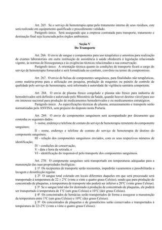 Art. 265. Se o serviço de hemoterapia optar pelo tratamento interno de seus resíduos, este
será realizado em equipamento qualificado e procedimento validado.
Parágrafo único. Será assegurado que a empresa contratada para transporte, tratamento e
destinação final seja licenciada pelos órgãos ambientais.
Seção V
Do Transporte
Art. 266. O envio de sangue e componentes para uso terapêutico e amostras para realização
de exames laboratoriais em outra instituição de assistência à saúde obedecerá à legislação relacionada
vigente, às normas de biossegurança e às exigências técnicas relacionadas a sua conservação.
Parágrafo único. A orientação técnica quanto às condições de transporte ficará a cargo do
serviço de hemoterapia fornecedor e será formalizada no contrato, convênio ou termo de compromisso.
Art. 267. O envio de bolsas de componentes sanguíneos, para finalidades não terapêuticas,
como matéria-prima para a utilização em pesquisa, produção de reagentes ou painéis de controle de
qualidade pelo serviço de hemoterapia, será informado à autoridade de vigilância sanitária competente.
Art. 268. O envio de plasma fresco congelado e plasma não fresco para indústria de
hemoderivados será definido e autorizado pelo Ministério da Saúde, quando houver destino viável para uso
em interesse nacional para produção de medicamentos hemoderivados e ou medicamentos estratégicos.
Parágrafo único. As especificações técnicas do plasma, armazenamento e transporte serão
normatizadas pela ANVISA, sem prejuízo do disposto nesta Portaria.
Art. 269. O envio de componentes sanguíneos será acompanhado por documento que
contenha os seguintes dados:
I - nome, endereço e telefone de contato do serviço de hemoterapia remetente do componente
sanguíneo;
II - nome, endereço e telefone de contato do serviço de hemoterapia de destino do
componente sanguíneo;
III - relação dos componentes sanguíneos enviados, com os seus respectivos números de
identificação;
IV - condições de conservação;
V - data e hora da retirada; e
VI - identificação do responsável pelo transporte dos componentes sanguíneos.
Art. 270. O componente sanguíneo será transportado em temperaturas adequadas para a
manutenção das suas propriedades biológicas.
§ 1º Os recipientes de transporte serão resistentes, impedirão vazamentos e possibilitarão a
lavagem e desinfecção regular.
§ 2º O sangue total coletado em locais diferentes daqueles em que será processado será
transportado à temperatura de 22 ± 2°C (vinte a vinte e quatro graus Celsius), sendo que para produção de
concentrado de plaquetas, a temperatura de transporte não poderá ser inferior a 20°C (vinte graus Celsius).
§ 3º Se o sangue total não for destinado à produção de concentrado de plaquetas, ele poderá
ser transportado à temperatura de 1°C (um grau Celsius) a 10°C (dez graus Celsius).
§ 4º Os concentrados de hemácias serão transportados de forma a assegurar a manutenção
da temperatura entre 1o
C (um grau Celsius) e 10o
C (dez graus Celsius).
§ 5º Os concentrados de plaquetas e de granulócitos serão conservados e transportados à
temperatura de 22±2o
C (vinte a vinte e quatro graus Celsius).
 