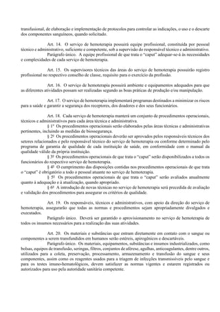 transfusional, de elaboração e implementação de protocolos para controlar as indicações, o uso e o descarte
dos componentes sanguíneos, quando solicitado.
Art. 14. O serviço de hemoterapia possuirá equipe profissional, constituída por pessoal
técnico e administrativo, suficiente e competente, sob a supervisão do responsável técnico e administrativo.
Parágrafo único. A equipe profissional de que trata o “caput” adequar-se-á às necessidades
e complexidades de cada serviço de hemoterapia.
Art. 15. Os supervisores técnicos das áreas do serviço de hemoterapia possuirão registro
profissional no respectivo conselho de classe, requisito para o exercício da profissão.
Art. 16. O serviço de hemoterapia possuirá ambiente e equipamentos adequados para que
as diferentes atividades possam ser realizadas segundo as boas práticas de produção e/ou manipulação.
Art. 17. O serviço de hemoterapia implementará programas destinados a minimizar os riscos
para a saúde e garantir a segurança dos receptores, dos doadores e dos seus funcionários.
Art. 18. Cada serviço de hemoterapia manterá um conjunto de procedimentos operacionais,
técnicos e administrativos para cada área técnica e administrativa.
§ 1º Os procedimentos operacionais serão elaborados pelas áreas técnicas e administrativas
pertinentes, incluindo as medidas de biossegurança.
§ 2º Os procedimentos operacionais deverão ser aprovados pelos responsáveis técnicos dos
setores relacionados e pelo responsável técnico do serviço de hemoterapia ou conforme determinado pelo
programa de garantia de qualidade de cada instituição de saúde, em conformidade com o manual da
qualidade válido da própria instituição.
§ 3º Os procedimentos operacionais de que trata o “caput” serão disponibilizados a todos os
funcionários do respectivo serviço de hemoterapia.
§ 4º O cumprimento das disposições contidas nos procedimentos operacionais de que trata
o “caput” é obrigatório a todo o pessoal atuante no serviço de hemoterapia.
§ 5º Os procedimentos operacionais de que trata o “caput” serão avaliados anualmente
quanto à adequação e à atualização, quando apropriado.
§ 6º A introdução de novas técnicas no serviço de hemoterapia será precedida de avaliação
e validação dos procedimentos para assegurar os critérios de qualidade.
Art. 19. Os responsáveis, técnicos e administrativos, com apoio da direção do serviço de
hemoterapia, assegurarão que todas as normas e procedimentos sejam apropriadamente divulgados e
executados.
Parágrafo único. Deverá ser garantido o aprovisionamento no serviço de hemoterapia de
todos os insumos necessários para a realização das suas atividades.
Art. 20. Os materiais e substâncias que entram diretamente em contato com o sangue ou
componentes a serem transfundidos em humanos serão estéreis, apirogênicos e descartáveis.
Parágrafo único. Os materiais, equipamentos, substâncias e insumos industrializados, como
bolsas, equipos de transfusão, seringas, filtros, conjuntos de aférese, agulhas, anticoagulantes, dentre outros,
utilizados para a coleta, preservação, processamento, armazenamento e transfusão do sangue e seus
componentes, assim como os reagentes usados para a triagem de infecções transmissíveis pelo sangue e
para os testes imuno-hematológicos, devem satisfazer as normas vigentes e estarem registrados ou
autorizados para uso pela autoridade sanitária competente.
 