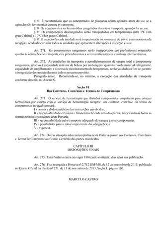 § 6º É recomendado que os concentrados de plaquetas sejam agitados antes do uso se a
agitação não for mantida durante o transporte.
§ 7º Os componentes serão mantidos congelados durante o transporte, quando for o caso.
§ 8º Os componentes descongelados serão transportados em temperaturas entre 1o
C (um
grau Celsius) e 10o
C (dez graus Celsius).
§ 9º O aspecto de cada unidade será inspecionado no momento do envio e no momento da
recepção, sendo descartadas todas as unidades que apresentem alterações à inspeção visual.
Art. 271. Os componentes sanguíneos serão transportados por profissionais orientados
quanto às condições de transporte e os procedimentos a serem realizados em eventuais intercorrências.
Art. 272. As condições de transporte e acondicionamento de sangue total e componente
sanguíneos, relativo à capacidade máxima de bolsas por embalagem, quantitativo de material refrigerante,
capacidade de empilhamento e sistema de monitoramento da temperatura, serão validadas a fim de garantir
a integridade do produto durante todo o percurso previsto.
Parágrafo único. Recomenda-se, no mínimo, a execução das atividades de transporte
conforme descrito no Anexo X.
Seção VI
Dos Contratos, Convênios e Termos de Compromisso
Art. 273. O serviço de hemoterapia que distribui componentes sanguíneos para estoque
formalizará por escrito com o serviço de hemoterapia receptor, um contrato, convênio ou termo de
compromisso no qual constará:
I - nomes e dados jurídicos das instituições envolvidas;
II - responsabilidades técnicas e financeiras de cada uma das partes, respeitando-se todas as
normas técnicas constantes desta Portaria;
III - responsabilidade pelo transporte adequado do sangue e seus componentes;
IV - penalidades para o não cumprimento das obrigações; e
V - vigência.
Art. 274. Outras situações não contempladas nesta Portaria quanto aos Contratos, Convênios
e Termo de Compromisso ficarão a critério das partes envolvidas.
CAPÍTULO III
DISPOSIÇÕES FINAIS
Art. 275. Esta Portaria entra em vigor 180 (cento e oitenta) dias após sua publicação.
Art. 276. Fica revogada a Portaria nº 2.712/GM/MS, de 12 de novembro de 2013, publicada
no Diário Oficial da União nº 221, de 13 de novembro de 2013, Seção 1, página 106.
MARCELO CASTRO
 