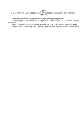 ANEXO V
DO ALGORITMO PARA A TESTAGEM OBRIGATÓRIA E LIBERAÇÃO DE BOLSAS DE
SANGUE
Serão disponibilizados no endereço www.saude.gov.br/sangue os algoritmos:
I - para testagem e liberação de bolsas de sangue (HBsAg, anti HBc, anti-HTLVI/II, sífilis e doença
de chagas; e
II - para testagem e liberação de bolsas de sangue (HIV, HCV e HBV, testes sorológicos e NAT).
Parágrafo único. Entende-se por NAT positivo a positividade em amostra já testada individualmente.
 