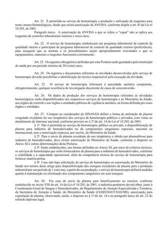 Art. 21. É permitida ao serviço de hemoterapia a produção e utilização de reagentes para
testes imuno-hematológicos, desde que exista autorização da ANVISA, conforme dispõe o art. 6º da Lei nº
10.205, de 2001.
Parágrafo único. A autorização da ANVISA a que se refere o “caput” não se aplica aos
reagentes de controles laboratoriais internos e soros raros.
Art. 22. O serviço de hemoterapia estabelecerá um programa laboratorial de controle de
qualidade interno e participará de programa laboratorial de controle de qualidade externo (proficiência),
para assegurar que as normas e os procedimentos sejam apropriadamente executados e que os
equipamentos, materiais e reagentes funcionem corretamente.
Art. 23. Os registros obrigatórios definidos por esta Portaria serão guardados pela instituição
de saúde por um período mínimo de 20 (vinte) anos.
Art. 24. Os registros e documentos referentes às atividades desenvolvidas pelo serviço de
hemoterapia deverão possibilitar a identificação do técnico responsável pela execução da atividade.
Art. 25. O serviço de hemoterapia informará à autoridade sanitária competente,
obrigatoriamente, qualquer ocorrência de investigação decorrente de casos de soroconversão.
Art. 26. Os dados de produção dos serviços de hemoterapia referentes às atividades
hemoterápicas serão disponibilizados nos respectivos serviços de hemoterapia e ao Ministério da Saúde,
aos órgãos de controle e aos órgãos e entidades públicas de vigilância sanitária, na forma definida por esses
órgãos e entidades.
Art. 27. Compete ao coordenador do SINASAN definir a forma de utilização do plasma
congelado excedente do uso terapêutico dos serviços de hemoterapia públicos e privados, com vistas ao
atendimento de interesse nacional, conforme previsto no § 2º do art. 14 da Lei nº 10.205, de 2001.
§ 1º Não é permitida ao serviço de hemoterapia, público ou privado, a disponibilização de
plasma para indústria de hemoderivados ou de componentes sanguíneos especiais, nacional ou
internacional, sem a autorização expressa, por escrito, do Ministério da Saúde.
§ 2º Para o envio de plasma excedente do uso terapêutico e obtido por plasmaférese para
indústria de hemoderivados, deve existir autorização do Ministério da Saúde, conforme o disposto no
Anexo XI e outras determinações desta Portaria.
§ 3º Serão estabelecidos, nas formas definidas no Anexo XI, por meio de critérios técnicos,
os serviços de hemoterapia que serão fornecedores de plasma para a indústria de hemoderivados, conforme
a viabilidade e a capacidade operacional, além da competência técnica do serviço de hemoterapia para
fornecer matéria-prima.
§ 4º Caso não haja solicitação do serviço de hemoterapia ou autorização do Ministério da
Saúde nos termos deste artigo para disponibilização dos estoques excedentes de plasma para a produção
industrial por um período de 1 (um) ano, a partir da sua produção, o serviço de hemoterapia definirá medidas
quanto à manutenção ou eliminação dos componentes sanguíneos em seus estoques.
Art. 28. Em caso de envio do plasma para beneficiamento no exterior, conforme
estabelecido no inciso VIII do art. 16 da Lei nº 10.205, de 2001, a indústria produtora deverá obter, junto à
Coordenação-Geral de Sangue e Hemoderivados, do Departamento de Atenção Especializada e Temática,
da Secretaria de Atenção à Saúde, do Ministério da Saúde (CGSH/DAET/SAS/MS), autorização para
exportação do plasma, observando, ainda, o disposto no § 1º do art. 14 e no parágrafo único do art. 22 do
referido diploma legal.
 