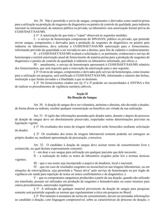 Art. 29. Não é permitido o envio de sangue, componentes e derivados como matéria-prima
para a utilização na produção de reagentes de diagnóstico ou painéis de controle de qualidade, para indústria
nacional ou internacional, de natureza pública ou privada, ou laboratório sem autorização formal prévia da
CGSH/DAET/SAS/MS.
§ 1º A autorização de que trata o “caput” observará às seguintes medidas:
I – o serviço de hemoterapia componente do SINASAN, público ou privado, que pretende
enviar sangue, componentes e derivados para a produção de reagentes de diagnóstico ou painéis para
indústria ou laboratórios, deve solicitar à CGSH/DAET/SAS/MS autorização para o fornecimento,
informando previsão da quantidade a ser enviada no ano e destino, para fins de cadastro e credenciamento;
II – a CGSH/DAET/SAS/MS avaliará a solicitação e, se pertinente, credenciará o serviço de
hemoterapia e emitirá autorização anual de fornecimento de matéria-prima para a produção de reagentes de
diagnóstico e painéis de controle de qualidade à indústria ou laboratório informado, por ofício; e
III – anualmente, o serviço de hemoterapia apresentará à CGSH/DAET/SAS/MS relatório
dos fornecimentos, que será requisito para a renovação da autorização para o ano seguinte.
§ 2º O envio de sangue, componentes e derivados pelo serviço de hemoterapia, como insumo
para a utilização em pesquisa, será notificado à CGSH/DAET/SAS/MS, informando o número das bolsas,
instituição a que foram enviadas e a finalidade a que se destinam.
§ 3º Os fornecimentos citados nos §§ 1º e 2º poderão ser encaminhados à ANVISA a fim
de realizar os procedimentos de vigilância sanitária cabíveis.
Seção II
Da Doação de Sangue
Art. 30. A doação de sangue deve ser voluntária, anônima e altruísta, não devendo o doador,
de forma direta ou indireta, receber qualquer remuneração ou benefício em virtude da sua realização.
Art. 31. O sigilo das informações prestadas pelo doador antes, durante e depois do processo
de doação de sangue deve ser absolutamente preservado, respeitadas outras determinações previstas na
legislação vigente.
§ 1º Os resultados dos testes de triagem laboratorial serão fornecidos mediante solicitação
do doador.
§ 2º Os resultados dos testes de triagem laboratorial somente poderão ser entregues ao
próprio doador ou, mediante apresentação de procuração, a terceiros.
Art. 32. O candidato à doação de sangue deve assinar termo de consentimento livre e
esclarecido, no qual declara expressamente consentir:
I – em doar o seu sangue para utilização em qualquer paciente que dele necessite;
II – a realização de todos os testes de laboratório exigidos pelas leis e normas técnicas
vigentes;
III – que o seu nome seja incorporado a arquivo de doadores, local e nacional;
IV – que em caso de resultados reagentes ou inconclusivos nas triagens laboratoriais, ou em
situações de retrovigilância, seja permitida a "busca ativa" pelo serviço de hemoterapia ou por órgão de
vigilância em saúde para repetição de testes ou testes confirmatórios e de diagnóstico; e
V – que os componentes sanguíneos produzidos a partir da sua doação, quando não utilizado
em transfusão, possam ser utilizados em produção de reagentes e hemoderivados ou como insumos para
outros procedimentos, autorizados legalmente.
§ 1º A utilização de qualquer material proveniente da doação de sangue para pesquisas
somente será permitida segundo as normas que regulamentam a ética em pesquisa no Brasil.
§ 2º Previamente à assinatura do termo de consentimento, devem ser prestadas informações
ao candidato à doação, com linguagem compreensível, sobre as características do processo de doação, o
 