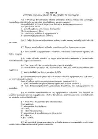 ANEXO VIII
CONTROLE DE QUALIDADE DE REAGENTES DE SOROLOGIA
Art. 1º O serviço de hemoterapia adotará ferramentas de boas práticas para a avaliação,
manipulação e monitoração que garantam a qualidade dos serviços prestados.
Parágrafo único. O controle do processo da triagem sorológica compreenderá:
I - a qualificação inicial;
II - a qualificação dos lotes/remessa de reagentes;
III - o monitoramento diário;
IV - a calibração periódica de equipamentos; e
V - a manutenção preventiva e corretiva.
Art. 2º Os kits de conjuntos diagnósticos serão aprovados antes da aquisição ou do início de
utilização.
§ 1º Durante a avaliação será utilizado, no mínimo, um lote do reagente em teste.
§ 2º Serão testados os equipamentos e “software”, verificando se apresentam segurança em
todo o processo.
§ 3º Serão utilizadas amostras de sangue com resultados conhecidos e caracterizadas
laboratorialmente ou painéis comerciais.
§ 4º Para a aprovação dos conjuntos diagnósticos serão avaliados:
I - a sensibilidade, que deverá ter valor mínimo de 100%, não sendo aceito nenhum falso
negativo; e
II - a especificidade, que deverá ser acima de 99%.
§ 5º No momento da aquisição ou início de utilização dos kits, equipamentos ou “softwares”,
os fornecedores apresentarão:
I - certificado de registro de produto e equipamento, quando aplicável;
II - plano continuado de capacitação teórico-prática de recursos humanos; e
III - plano de manutenção corretiva, preventiva e de calibração para cada equipamento em
comodato.
§ 6º No momento do recebimento dos kits, equipamentos e “softwares”, será realizada, em
cada lote e em cada remessa, inspeção com o objetivo de verificar a conformidade com o solicitado antes
da aquisição ou início da utilização.
§ 7º Na inspeção de que trata o § 6º serão avaliados:
I - os reagentes;
II - a integridade da embalagem;
III - a bula;
IV - o nome dos reagentes;
V - as condições de acondicionamento e transporte;
VI - o lote; e
VII - a validade.
§ 8º No controle de lotes e remessas serão utilizadas amostras com resultados conhecidos e
caracterizados laboratorialmente ou painéis comerciais.
 