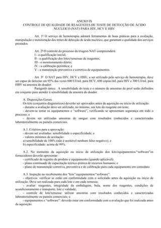 ANEXO IX
CONTROLE DE QUALIDADE DE REAGENTES DE TESTE DE DETECÇÃO DE ÁCIDO
NUCLEICO (NAT) PARA HIV, HCV E HBV
Art. 1º O serviço de hemoterapia adotará ferramentas de boas práticas para a avaliação,
manipulação e monitoração dos testes de detecção de ácido nucleico, que garantam a qualidade dos serviços
prestados.
Art. 2º O controle do processo da triagem NAT compreenderá:
I - a qualificação inicial;
II - a qualificação dos lotes/remessas de reagentes;
III - o monitoramento diário;
IV - a calibração periódica; e
V - a manutenção preventiva e corretiva de equipamentos.
Art. 3º O NAT para HIV, HCV e HBV, a ser utilizado pelo serviço de hemoterapia, deve
ser capaz de detectar em 95% das vezes 600 UI/mL para HCV, 600 cópias/mL para HIV e 300 UI/mL para
HBV na amostra do doador.
Parágrafo único. A sensibilidade do teste e o número de amostras do pool serão definidos
em conjunto para atender à sensibilidade da amostra do doador.
A. Disposições Gerais.
Os kits (conjuntos diagnósticos) deverão ser aprovados antes da aquisição ou início de utilização:
- durante a avaliação deve ser utilizado, no mínimo, um lote do reagente em teste;
- devem-se testar os equipamentos e “software”, verificando se apresentam segurança em todo o
processo; e
- devem ser utilizadas amostras de sangue com resultados conhecidos e caracterizadas
laboratorialmente ou painéis comerciais.
A.1. Critérios para a aprovação:
- devem ser avaliadas: sensibilidade e especificidade; e
- valores mínimos de aceitação:
a) sensibilidade de 100% (não é aceitável nenhum falso negativo); e
b) especificidade: acima de 99%.
A.2. No momento da aquisição ou início de utilização dos kits/equipamentos/“software”os
fornecedores deverão apresentar:
- certificado de registro de produto e equipamento (quando aplicável);
- plano continuado de capacitação teórico-prática de recursos humanos; e
- plano de manutenção corretiva, preventiva e de calibração para cada equipamento em comodato.
A.3. Inspeção no recebimento dos “kits”/equipamentos/“software”:
- objetivos: verificar se estão em conformidade com o solicitado antes da aquisição ou início de
utilização. Deve ser realizada para cada lote e em cada remessa;
- avaliar: reagentes, integridade da embalagem, bula, nome dos reagentes, condições de
acondicionamento e transporte, lote e validade;
- controle de lote/remessa: utilizar amostras com resultados conhecidos e caracterizadas
laboratorialmente ou painéis comerciais; e
- equipamentos e “software”: deverão estar em conformidade com a avaliação que foi realizada antes
da aquisição.
 