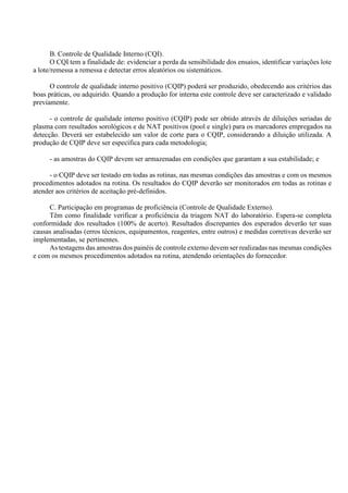 B. Controle de Qualidade Interno (CQI).
O CQI tem a finalidade de: evidenciar a perda da sensibilidade dos ensaios, identificar variações lote
a lote/remessa a remessa e detectar erros aleatórios ou sistemáticos.
O controle de qualidade interno positivo (CQIP) poderá ser produzido, obedecendo aos critérios das
boas práticas, ou adquirido. Quando a produção for interna este controle deve ser caracterizado e validado
previamente.
- o controle de qualidade interno positivo (CQIP) pode ser obtido através de diluições seriadas de
plasma com resultados sorológicos e de NAT positivos (pool e single) para os marcadores empregados na
detecção. Deverá ser estabelecido um valor de corte para o CQIP, considerando a diluição utilizada. A
produção de CQIP deve ser específica para cada metodologia;
- as amostras do CQIP devem ser armazenadas em condições que garantam a sua estabilidade; e
- o CQIP deve ser testado em todas as rotinas, nas mesmas condições das amostras e com os mesmos
procedimentos adotados na rotina. Os resultados do CQIP deverão ser monitorados em todas as rotinas e
atender aos critérios de aceitação pré-definidos.
C. Participação em programas de proficiência (Controle de Qualidade Externo).
Têm como finalidade verificar a proficiência da triagem NAT do laboratório. Espera-se completa
conformidade dos resultados (100% de acerto). Resultados discrepantes dos esperados deverão ter suas
causas analisadas (erros técnicos, equipamentos, reagentes, entre outros) e medidas corretivas deverão ser
implementadas, se pertinentes.
As testagens das amostras dos painéis de controle externo devem ser realizadas nas mesmas condições
e com os mesmos procedimentos adotados na rotina, atendendo orientações do fornecedor.
 
